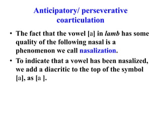 Anticipatory/ perseverative
             coarticulation
• The fact that the vowel [a] in lamb has some
  quality of the following nasal is a
  phenomenon we call nasalization.
• To indicate that a vowel has been nasalized,
  we add a diacritic to the top of the symbol
  [a], as [a ].
 