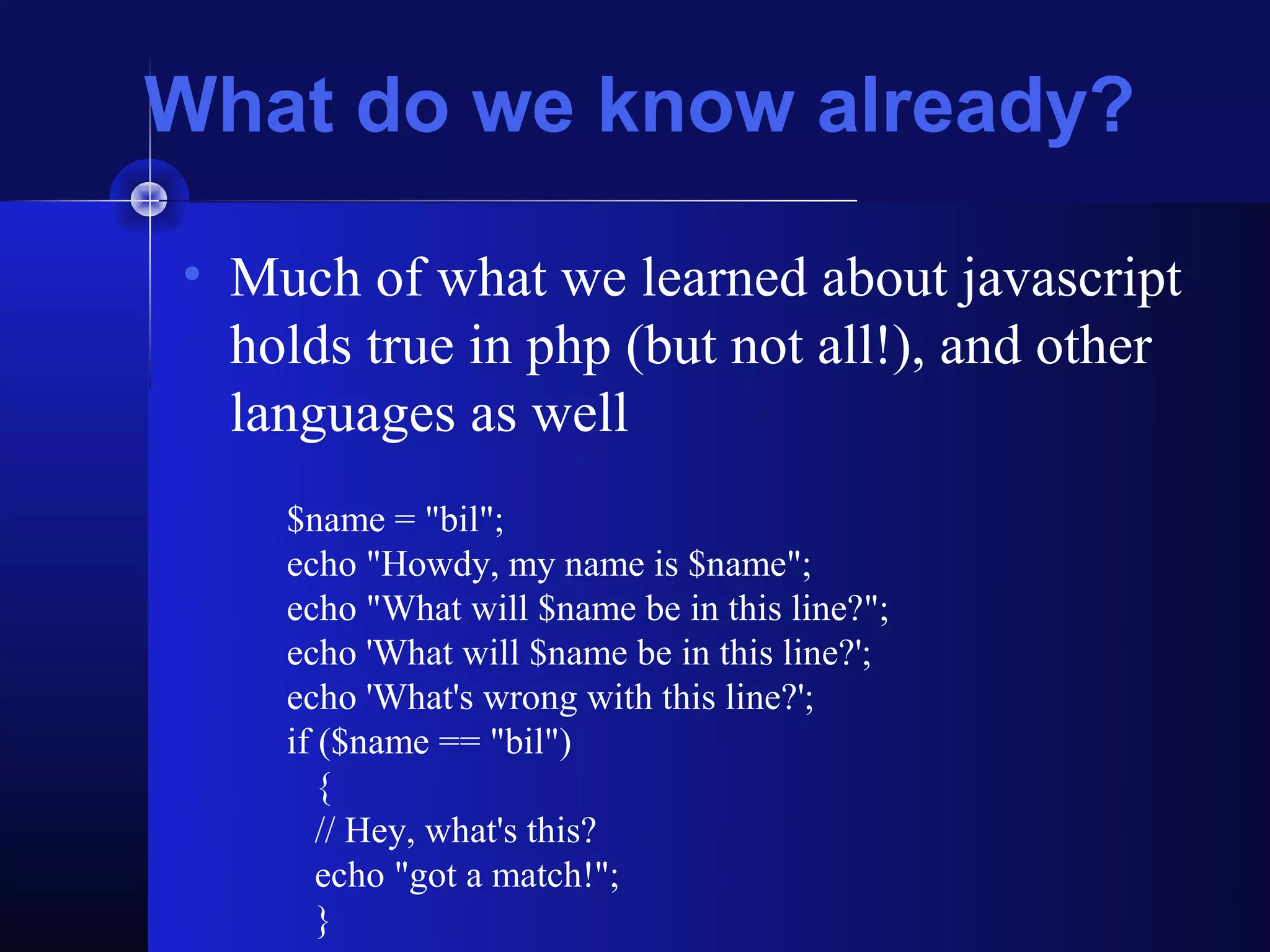 What do we know already?

• Much of what we learned about javascript
  holds true in php (but not all!), and other
  languages as well
    $name = "bil";
    echo "Howdy, my name is $name";
    echo "What will $name be in this line?";
    echo 'What will $name be in this line?';
    echo 'What's wrong with this line?';
    if ($name == "bil")
       {
       // Hey, what's this?
       echo "got a match!";
       }
 
