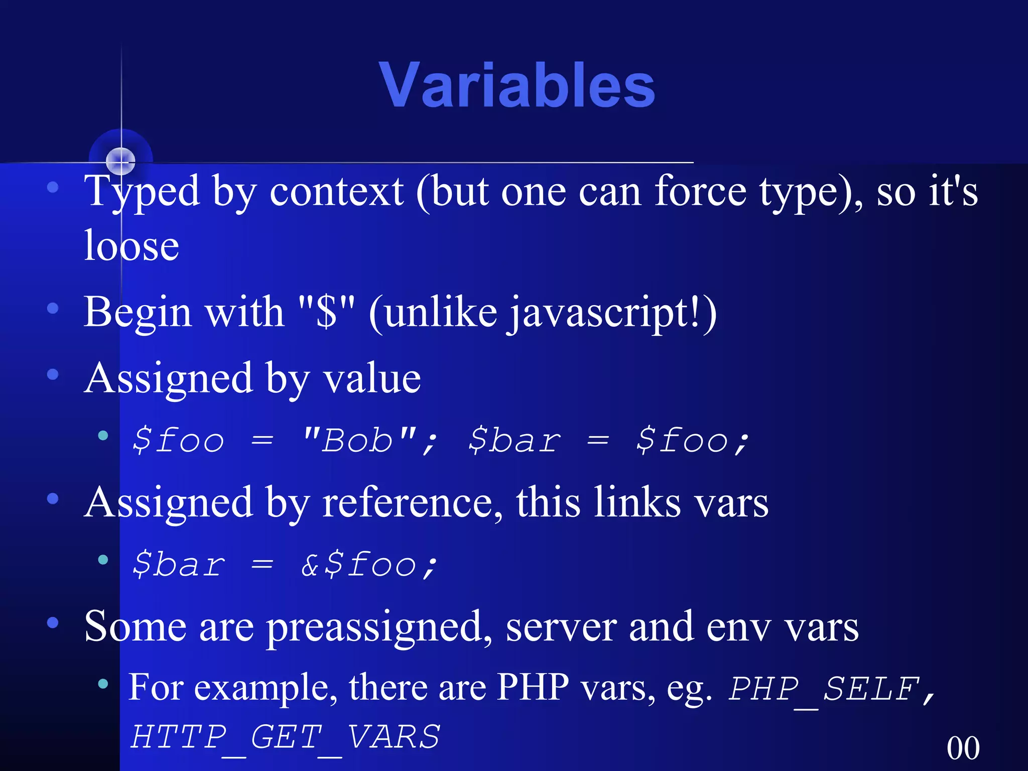Variables
• Typed by context (but one can force type), so it's
  loose
• Begin with "$" (unlike javascript!)
• Assigned by value
  • $foo = "Bob"; $bar = $foo;
• Assigned by reference, this links vars
  • $bar = &$foo;
• Some are preassigned, server and env vars
  • For example, there are PHP vars, eg. PHP_SELF,
    HTTP_GET_VARS                                  00
 