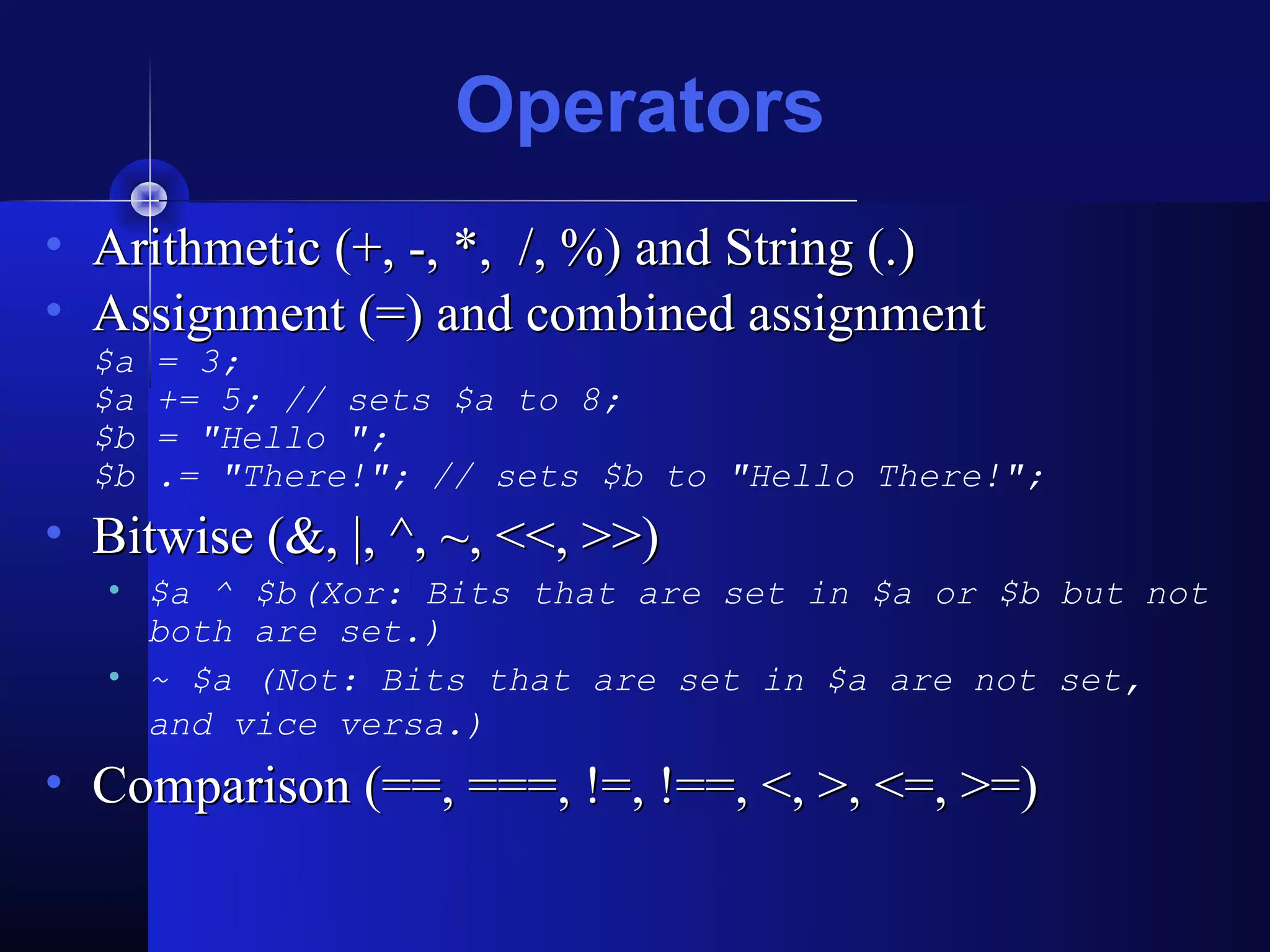 Operators
• Arithmetic (+, -, *, /, %) and String (.)
• Assignment (=) and combined assignment
  $a   = 3;
  $a   += 5; // sets $a to 8;
  $b   = "Hello ";
  $b   .= "There!"; // sets $b to "Hello There!";
• Bitwise (&, |, ^, ~, <<, >>)
   • $a ^ $b(Xor: Bits that are set in $a or $b but not
     both are set.)
   • ~ $a (Not: Bits that are set in $a are not set,
     and vice versa.)
• Comparison (==, ===, !=, !==, <, >, <=, >=)
 