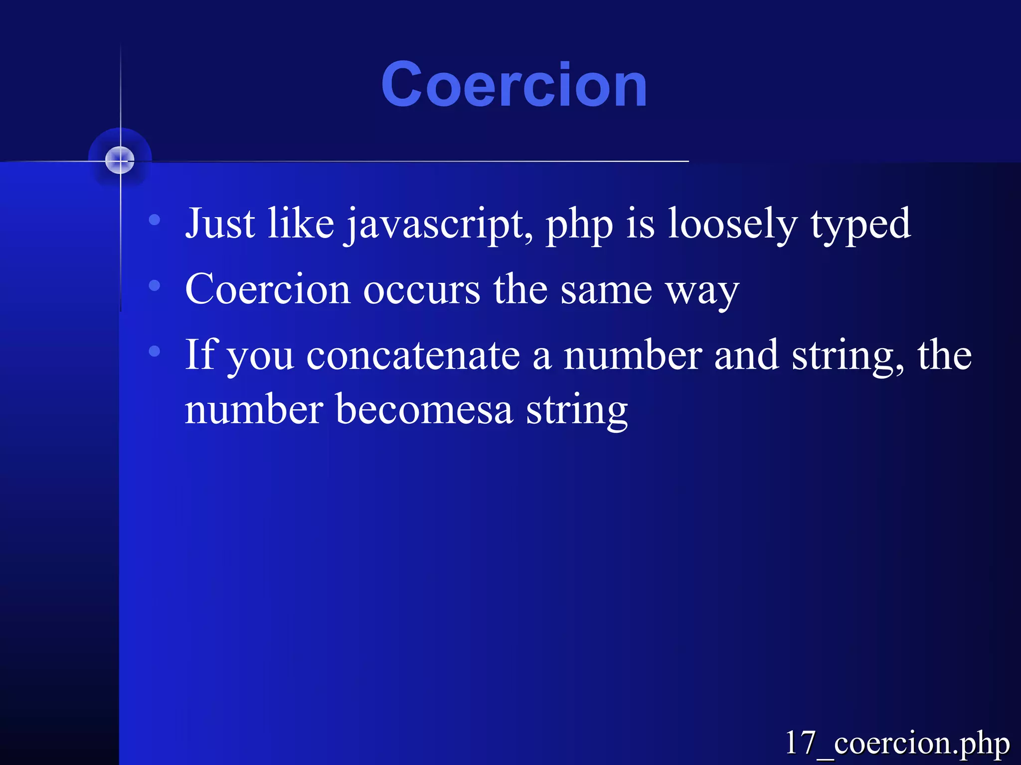 Coercion

• Just like javascript, php is loosely typed
• Coercion occurs the same way
• If you concatenate a number and string, the
  number becomesa string




                                  17_coercion.php
 
