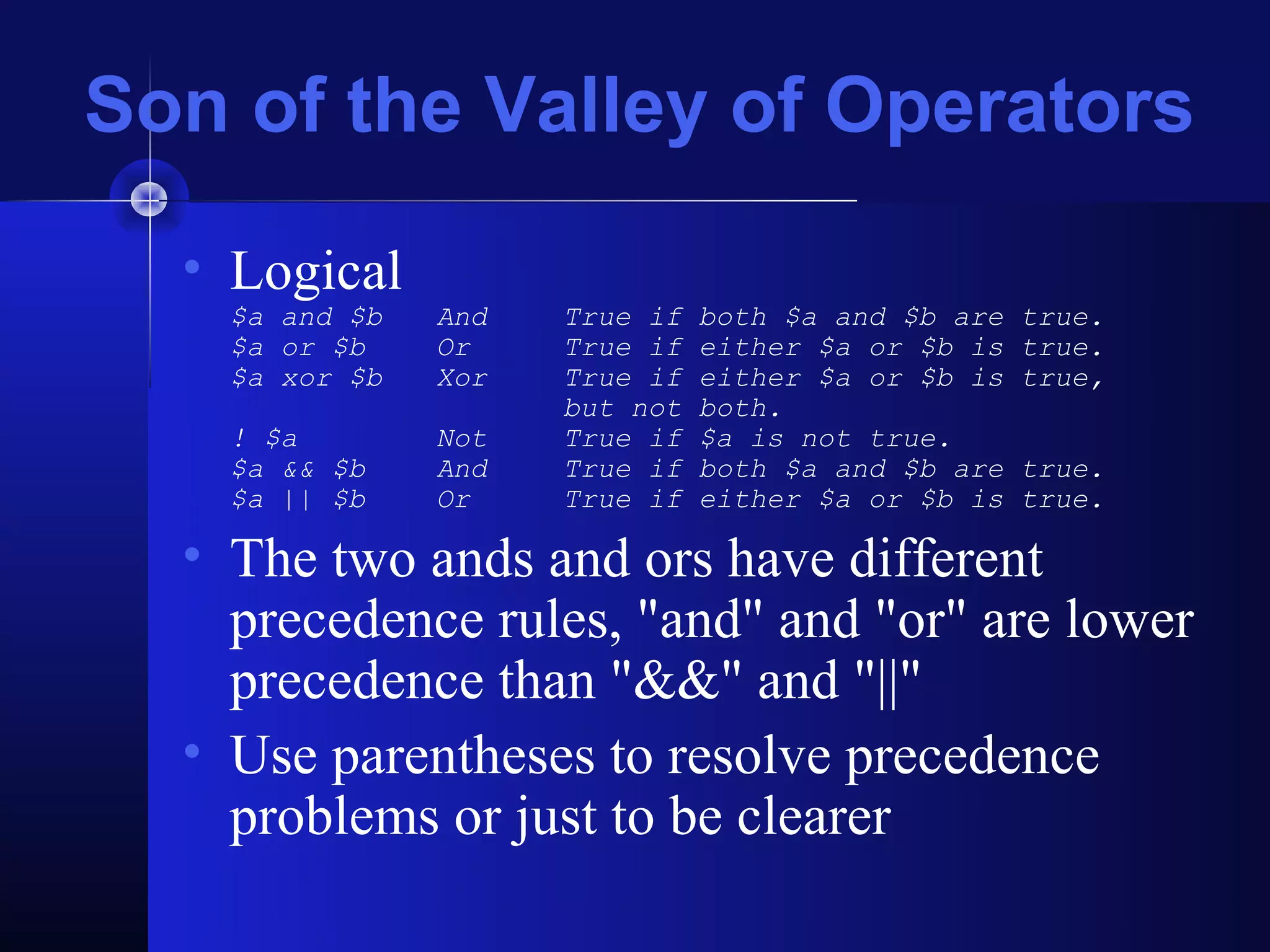 Son of the Valley of Operators
  • Logical
    $a and $b   And   True if   both $a and $b are   true.
    $a or $b    Or    True if   either $a or $b is   true.
    $a xor $b   Xor   True if   either $a or $b is   true,
                      but not   both.
    ! $a        Not   True if   $a is not true.
    $a && $b    And   True if   both $a and $b are   true.
    $a || $b    Or    True if   either $a or $b is   true.

  • The two ands and ors have different
    precedence rules, "and" and "or" are lower
    precedence than "&&" and "||"
  • Use parentheses to resolve precedence
    problems or just to be clearer
 