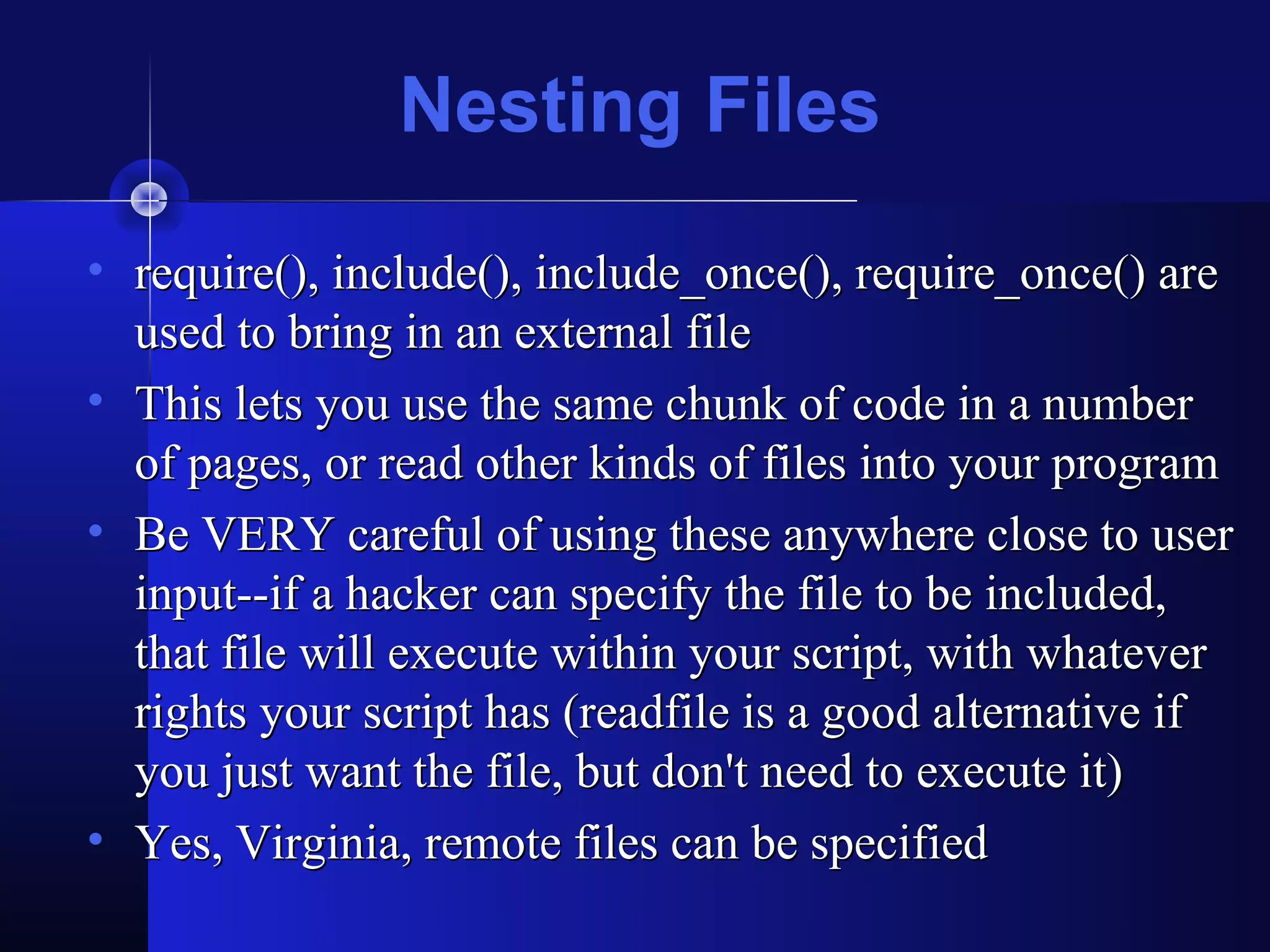 Nesting Files
• require(), include(), include_once(), require_once() are
  used to bring in an external file
• This lets you use the same chunk of code in a number
  of pages, or read other kinds of files into your program
• Be VERY careful of using these anywhere close to user
  input--if a hacker can specify the file to be included,
  that file will execute within your script, with whatever
  rights your script has (readfile is a good alternative if
  you just want the file, but don't need to execute it)
• Yes, Virginia, remote files can be specified
 