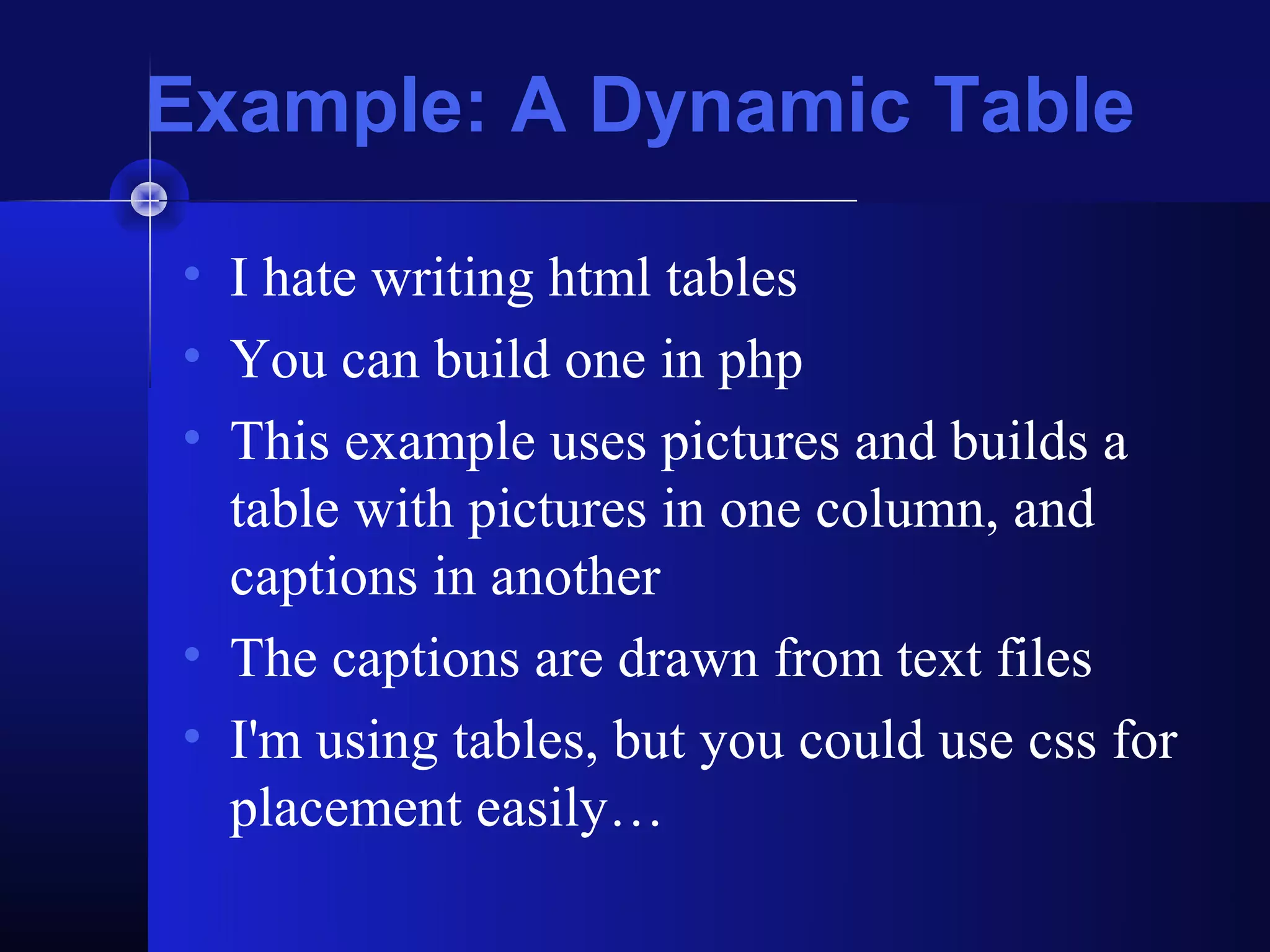 Example: A Dynamic Table

• I hate writing html tables
• You can build one in php
• This example uses pictures and builds a
  table with pictures in one column, and
  captions in another
• The captions are drawn from text files
• I'm using tables, but you could use css for
  placement easily…
 