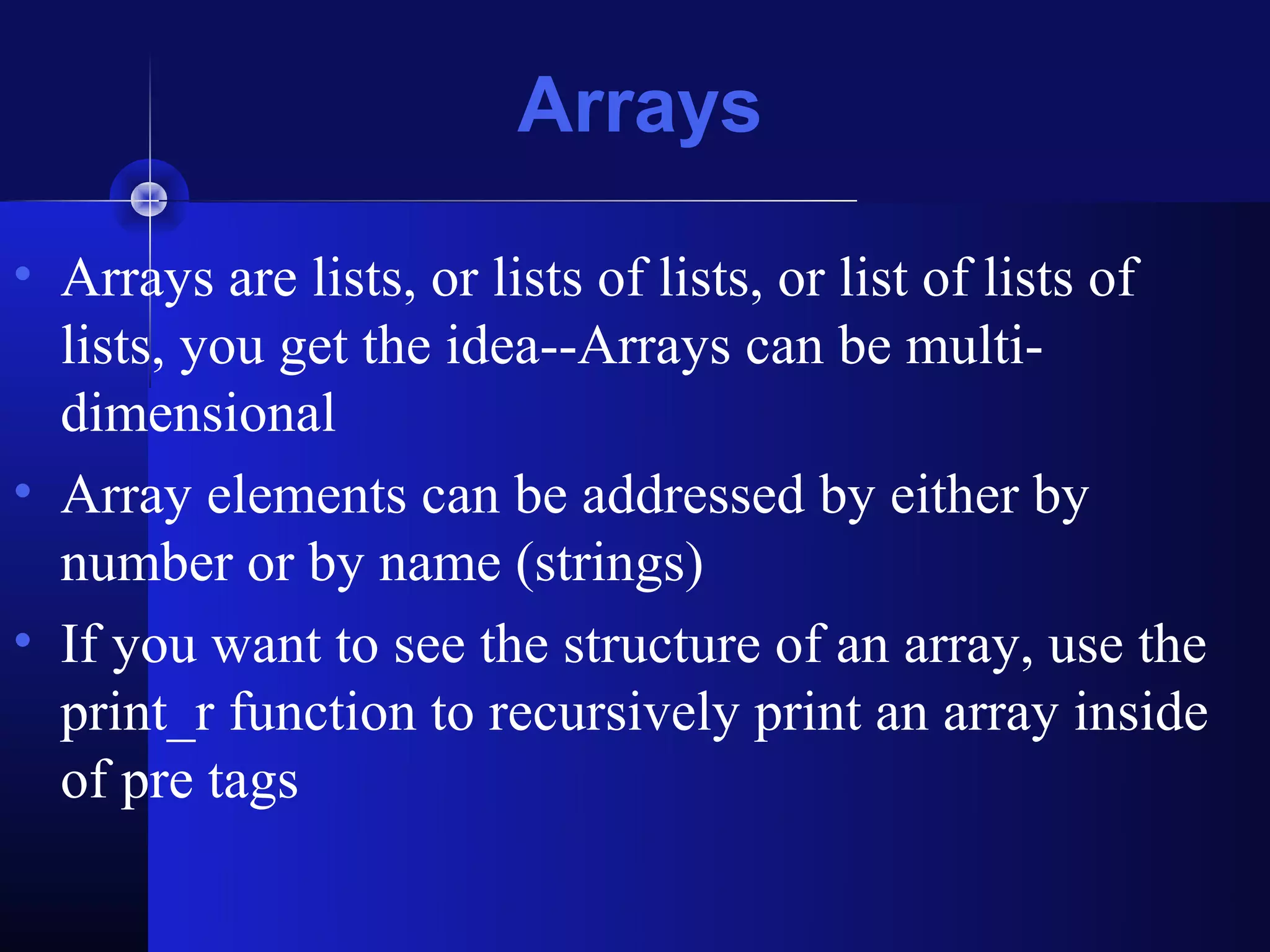 Arrays

• Arrays are lists, or lists of lists, or list of lists of
  lists, you get the idea--Arrays can be multi-
  dimensional
• Array elements can be addressed by either by
  number or by name (strings)
• If you want to see the structure of an array, use the
  print_r function to recursively print an array inside
  of pre tags
 