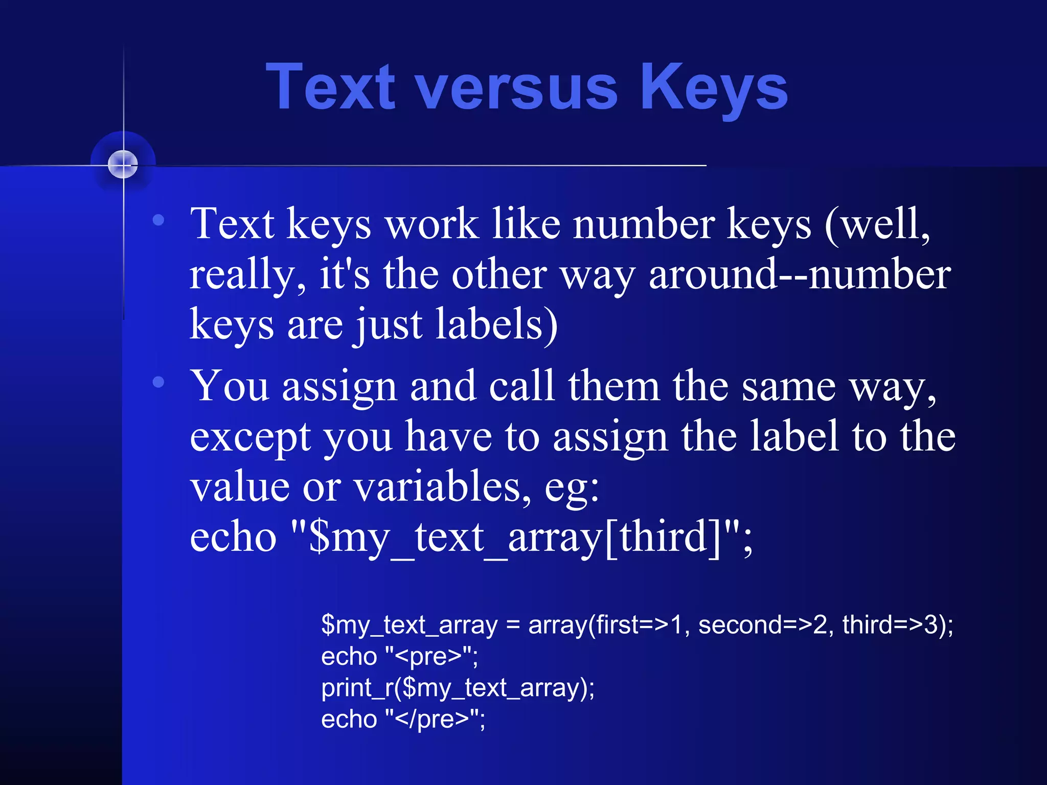 Text versus Keys
• Text keys work like number keys (well,
  really, it's the other way around--number
  keys are just labels)
• You assign and call them the same way,
  except you have to assign the label to the
  value or variables, eg:
  echo "$my_text_array[third]";
         $my_text_array = array(first=>1, second=>2, third=>3);
         echo "<pre>";
         print_r($my_text_array);
         echo "</pre>";
 