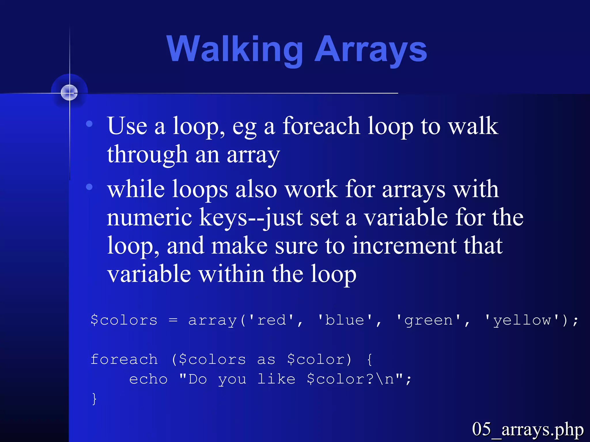 Walking Arrays
• Use a loop, eg a foreach loop to walk
  through an array
• while loops also work for arrays with
  numeric keys--just set a variable for the
  loop, and make sure to increment that
  variable within the loop
$colors = array('red', 'blue', 'green', 'yellow');

foreach ($colors as $color) {
    echo "Do you like $color?n";
}
                                      05_arrays.php
 