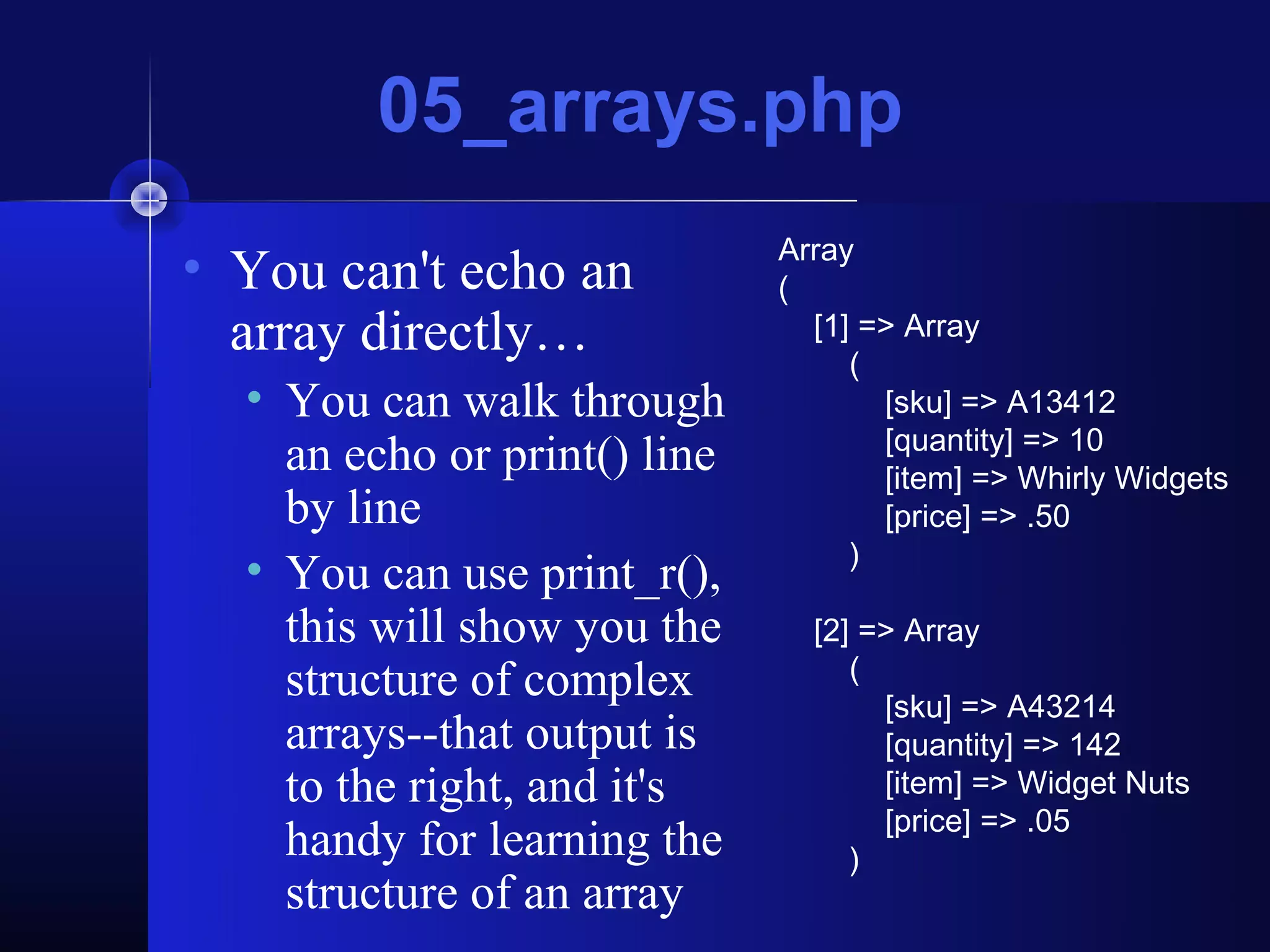 05_arrays.php
                              Array
• You can't echo an           (
  array directly…               [1] => Array
                                   (
  • You can walk through             [sku] => A13412
                                     [quantity] => 10
    an echo or print() line          [item] => Whirly Widgets
    by line                          [price] => .50
                                   )
  • You can use print_r(),
    this will show you the      [2] => Array
                                   (
    structure of complex             [sku] => A43214
    arrays--that output is           [quantity] => 142
    to the right, and it's           [item] => Widget Nuts
                                     [price] => .05
    handy for learning the         )
    structure of an array
 