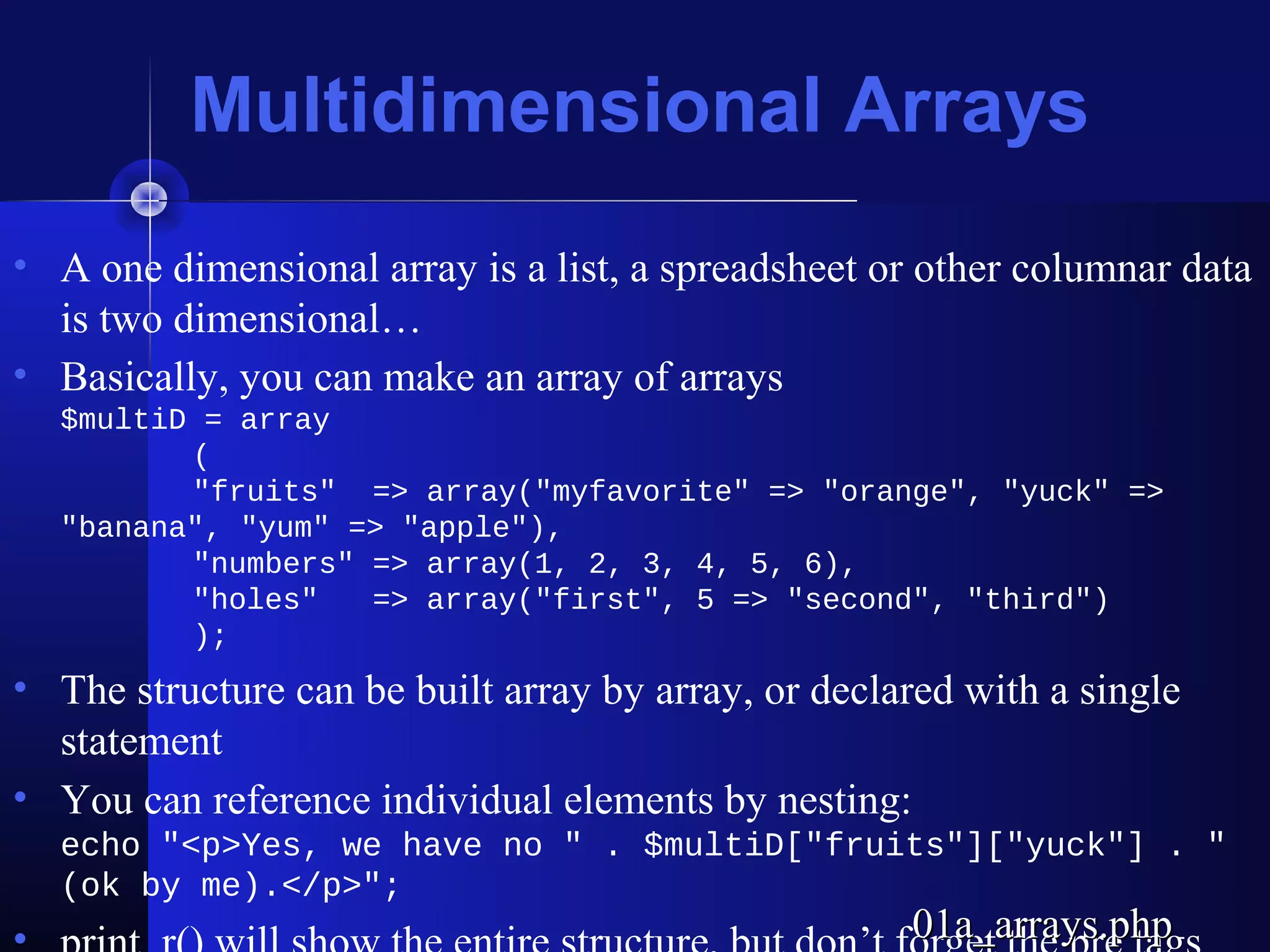 Multidimensional Arrays
• A one dimensional array is a list, a spreadsheet or other columnar data
  is two dimensional…
• Basically, you can make an array of arrays
  $multiD = array
         (
         "fruits" => array("myfavorite" => "orange", "yuck" =>
  "banana", "yum" => "apple"),
         "numbers" => array(1, 2, 3, 4, 5, 6),
         "holes"   => array("first", 5 => "second", "third")
         );
• The structure can be built array by array, or declared with a single
  statement
• You can reference individual elements by nesting:
  echo "<p>Yes, we have no " . $multiD["fruits"]["yuck"] . "
  (ok by me).</p>";
                                                     01a_arrays.php
 