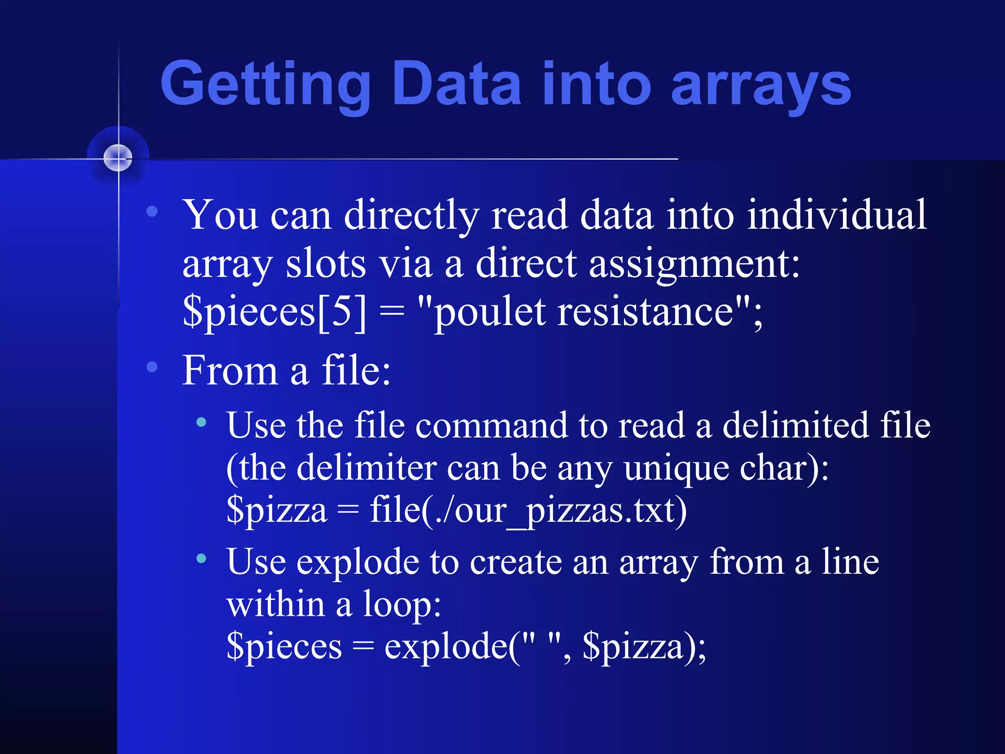 Getting Data into arrays
• You can directly read data into individual
  array slots via a direct assignment:
  $pieces[5] = "poulet resistance";
• From a file:
  • Use the file command to read a delimited file
    (the delimiter can be any unique char):
    $pizza = file(./our_pizzas.txt)
  • Use explode to create an array from a line
    within a loop:
    $pieces = explode(" ", $pizza);
 