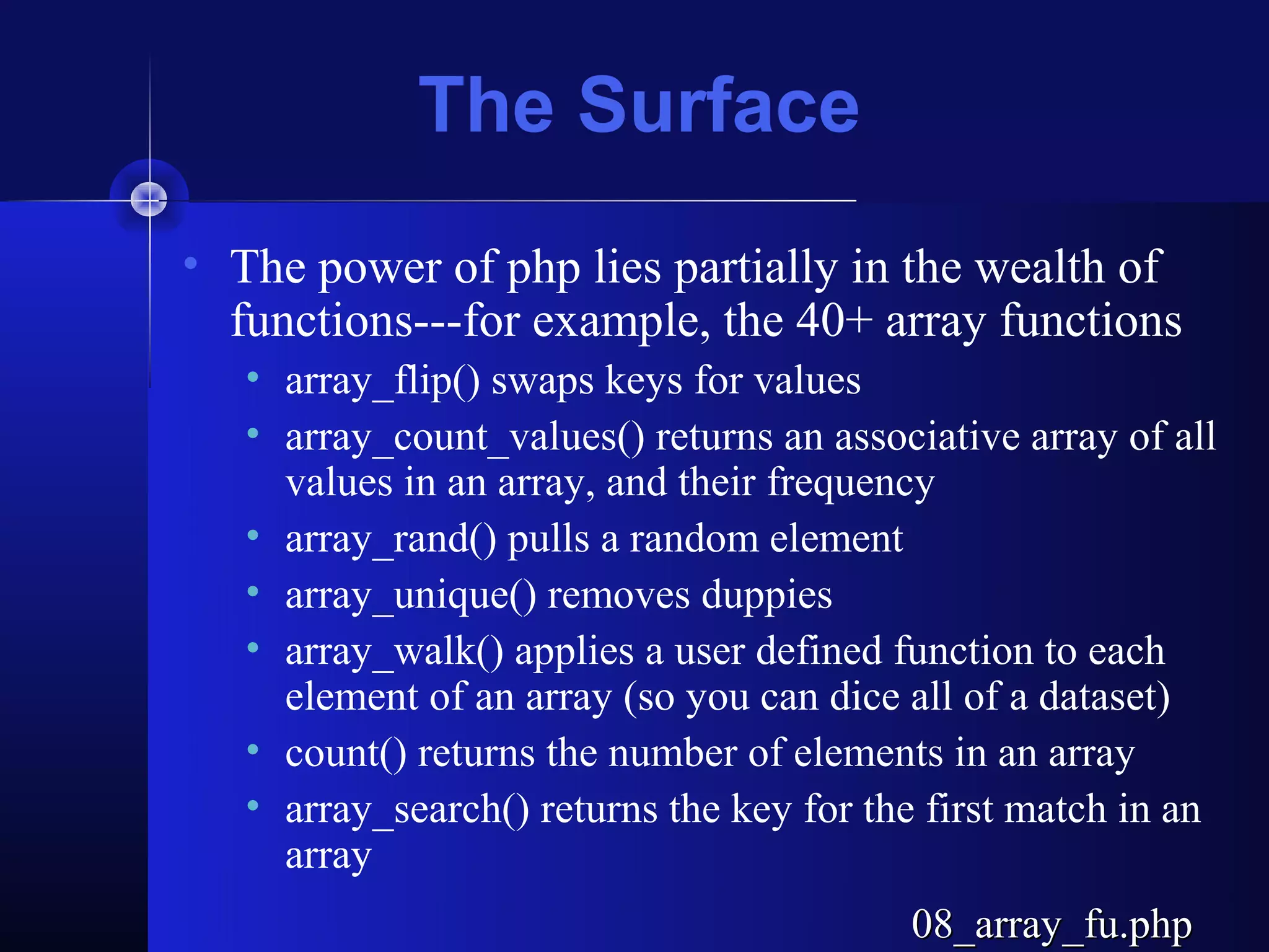 The Surface
• The power of php lies partially in the wealth of
  functions---for example, the 40+ array functions
   • array_flip() swaps keys for values
   • array_count_values() returns an associative array of all
     values in an array, and their frequency
   • array_rand() pulls a random element
   • array_unique() removes duppies
   • array_walk() applies a user defined function to each
     element of an array (so you can dice all of a dataset)
   • count() returns the number of elements in an array
   • array_search() returns the key for the first match in an
     array
                                          08_array_fu.php
 