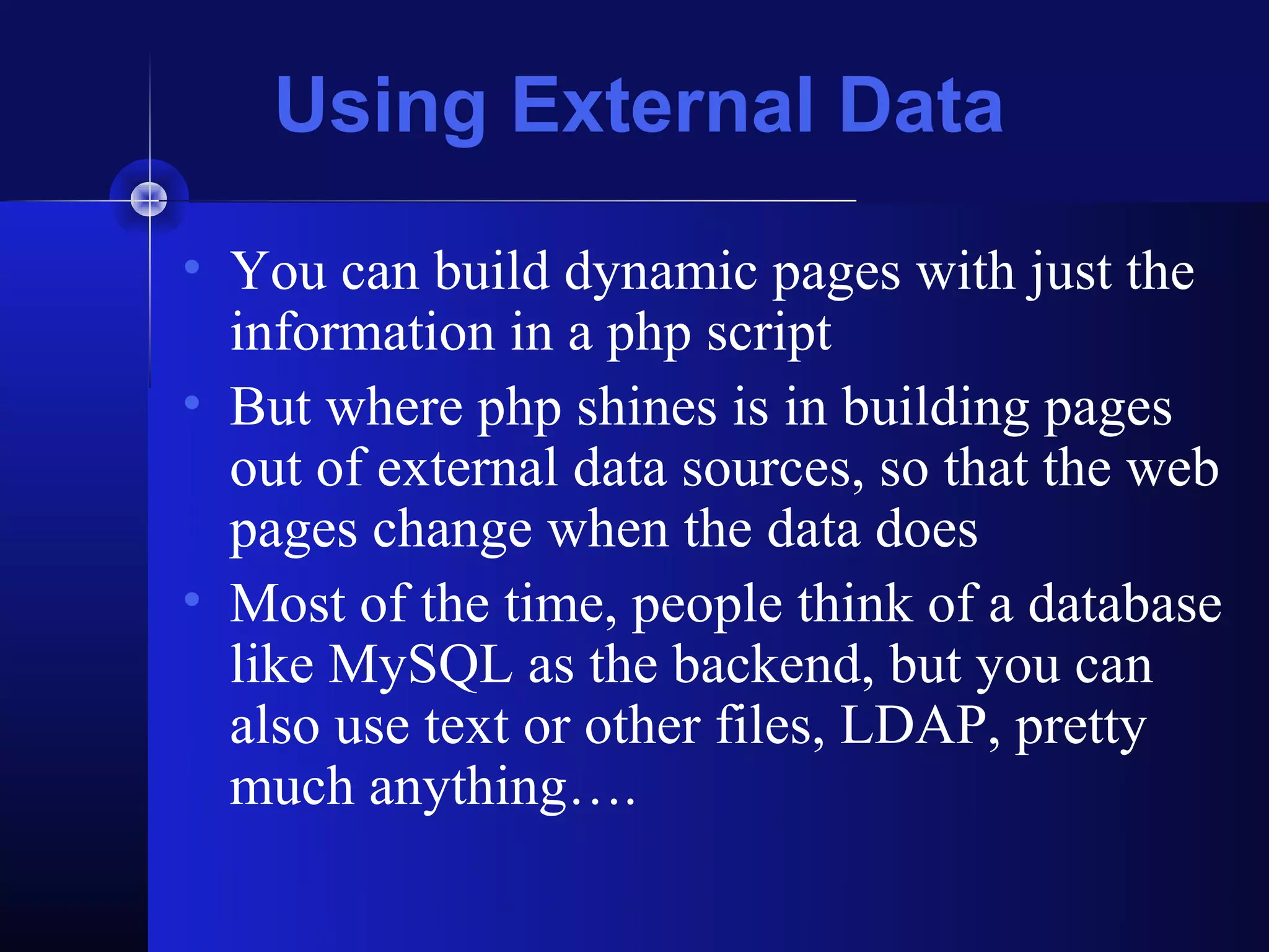 Using External Data
• You can build dynamic pages with just the
  information in a php script
• But where php shines is in building pages
  out of external data sources, so that the web
  pages change when the data does
• Most of the time, people think of a database
  like MySQL as the backend, but you can
  also use text or other files, LDAP, pretty
  much anything….
 