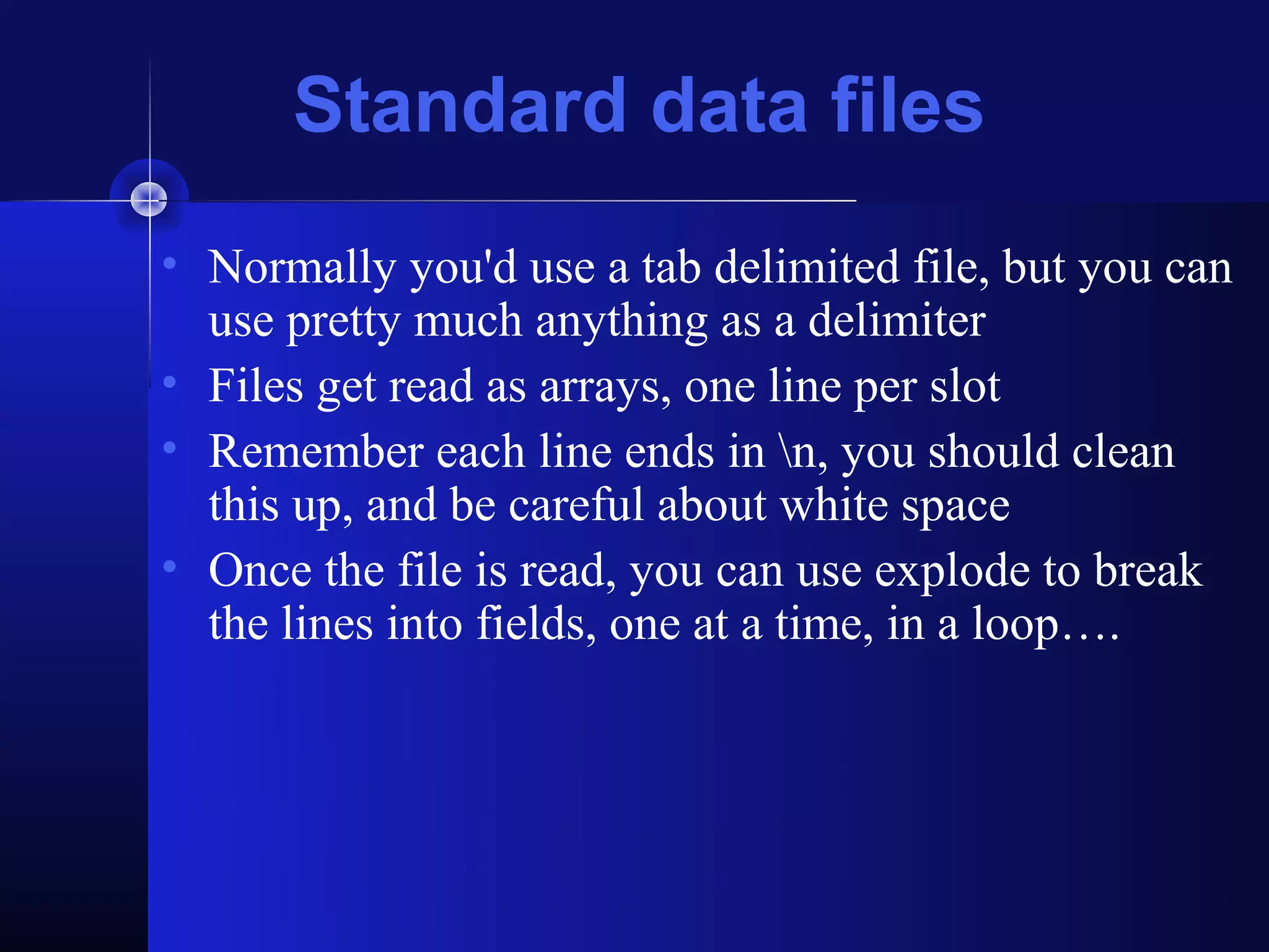 Standard data files
• Normally you'd use a tab delimited file, but you can
  use pretty much anything as a delimiter
• Files get read as arrays, one line per slot
• Remember each line ends in n, you should clean
  this up, and be careful about white space
• Once the file is read, you can use explode to break
  the lines into fields, one at a time, in a loop….
 