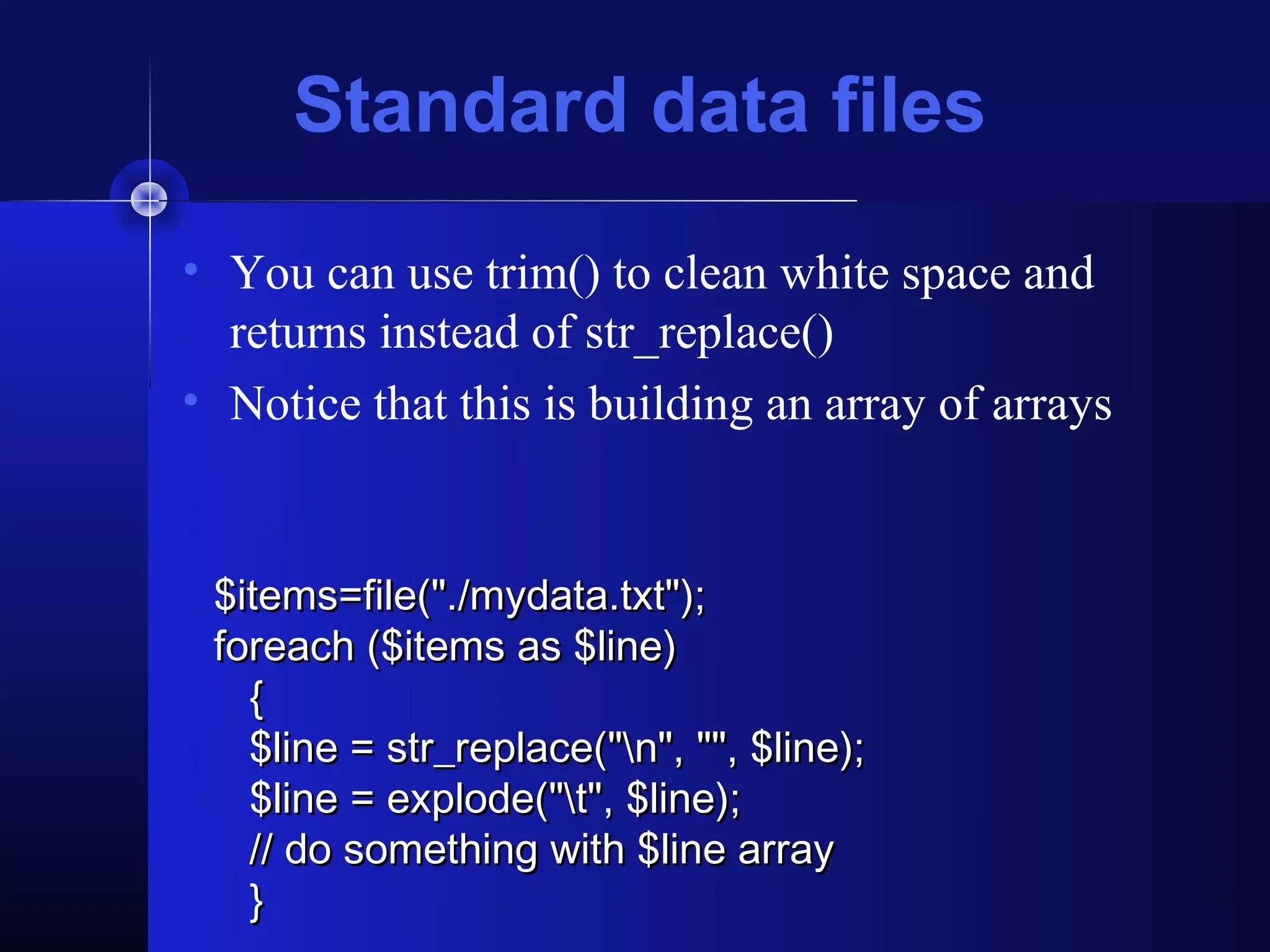 Standard data files
• You can use trim() to clean white space and
  returns instead of str_replace()
• Notice that this is building an array of arrays


 $items=file("./mydata.txt");
 foreach ($items as $line)
   {
   $line = str_replace("n", "", $line);
   $line = explode("t", $line);
   // do something with $line array
   }
 