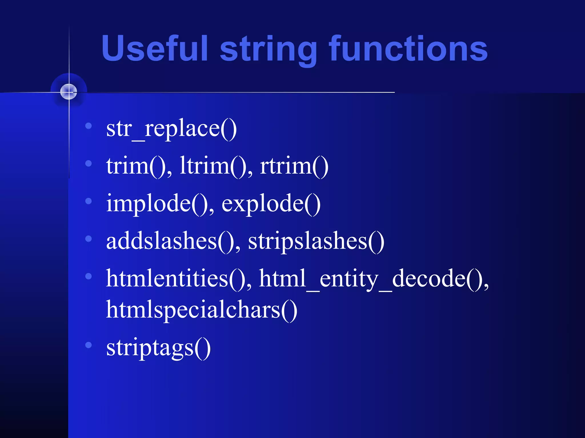 Useful string functions

• str_replace()
• trim(), ltrim(), rtrim()
• implode(), explode()
• addslashes(), stripslashes()
• htmlentities(), html_entity_decode(),
  htmlspecialchars()
• striptags()
 
