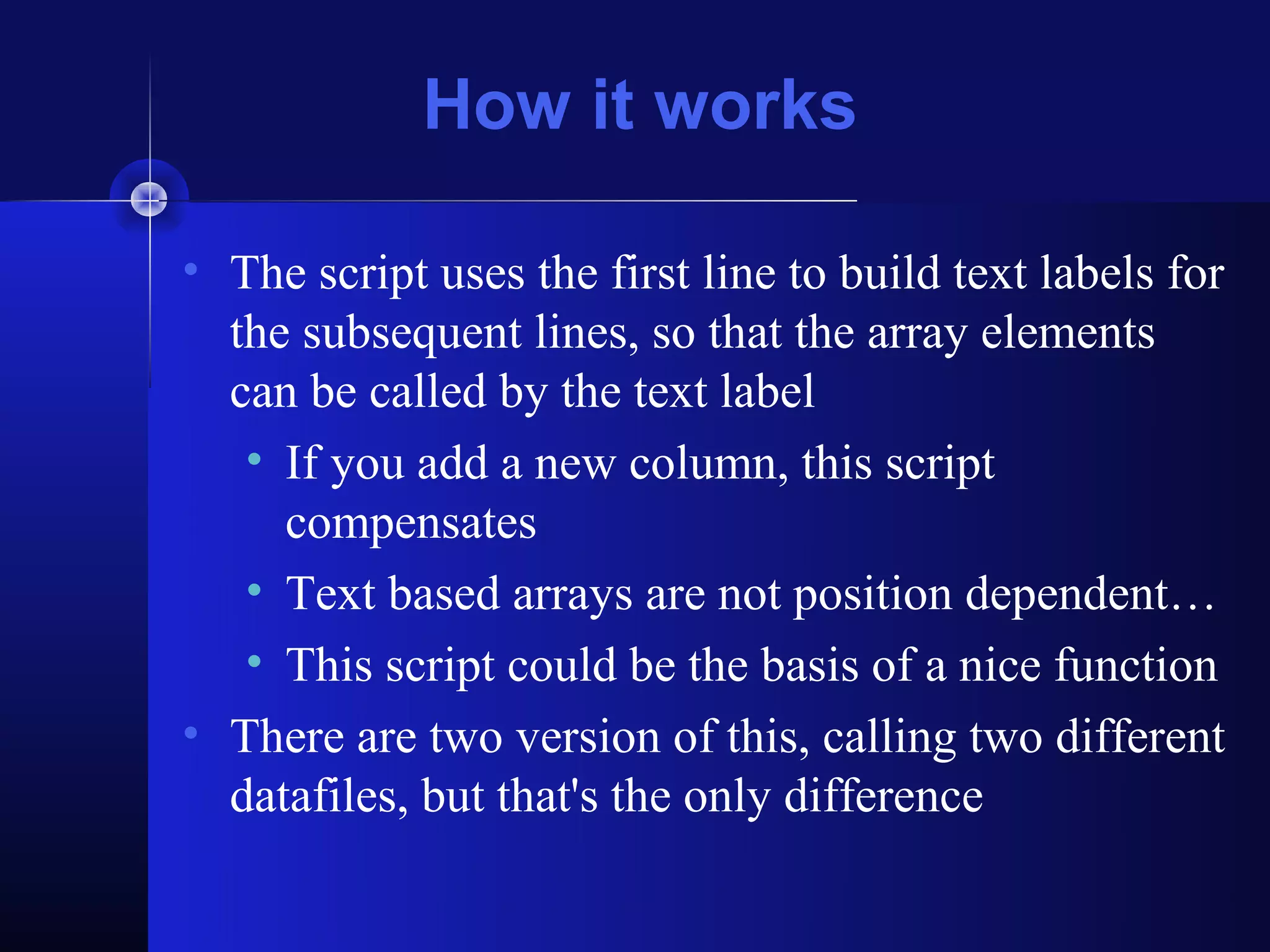 How it works

• The script uses the first line to build text labels for
  the subsequent lines, so that the array elements
  can be called by the text label
   • If you add a new column, this script
     compensates
   • Text based arrays are not position dependent…
   • This script could be the basis of a nice function
• There are two version of this, calling two different
  datafiles, but that's the only difference
 