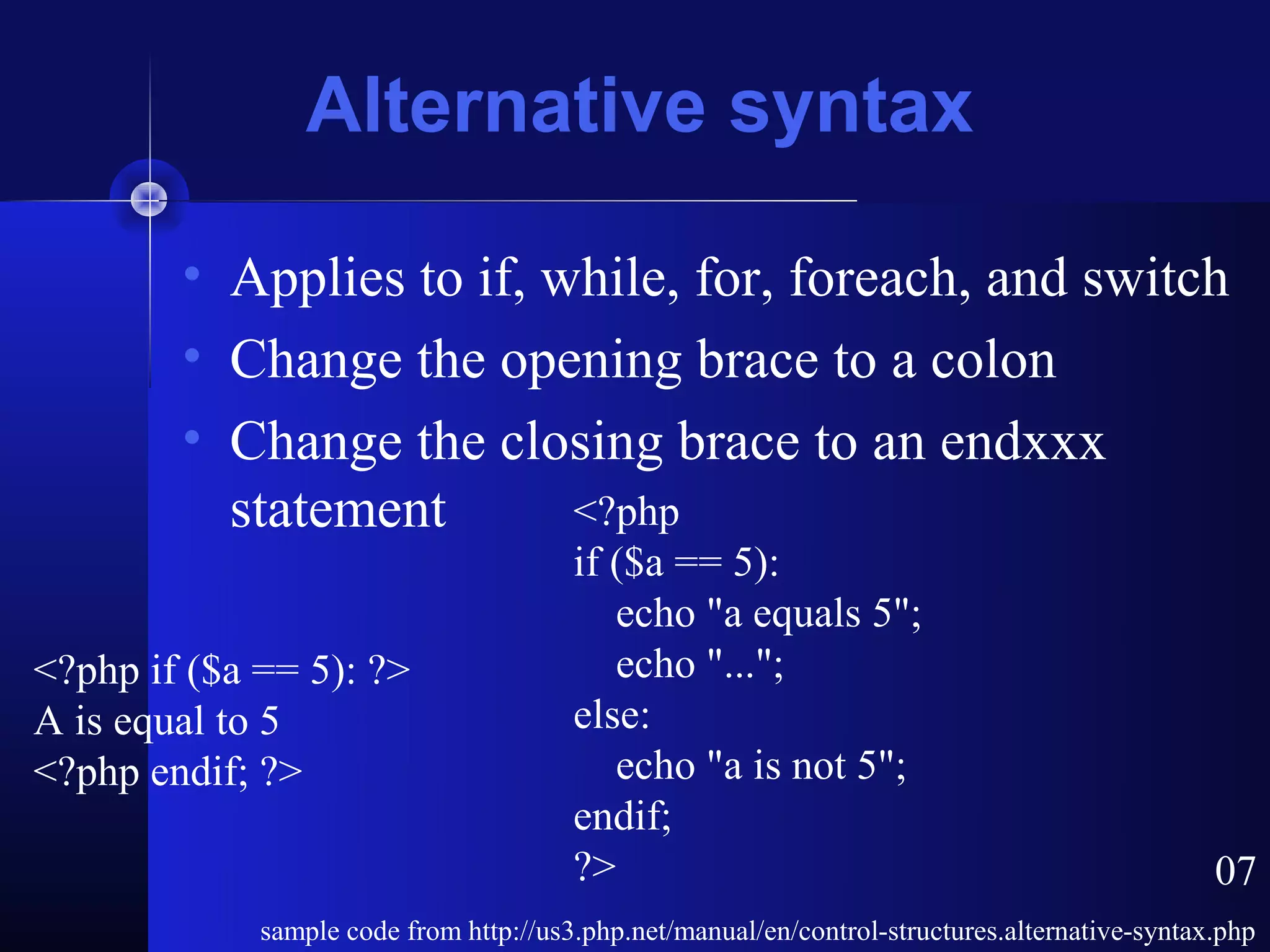 Alternative syntax

        • Applies to if, while, for, foreach, and switch
        • Change the opening brace to a colon
        • Change the closing brace to an endxxx
          statement       <?php
                                        if ($a == 5):
                                           echo "a equals 5";
<?php if ($a == 5): ?>                     echo "...";
A is equal to 5                         else:
<?php endif; ?>                            echo "a is not 5";
                                        endif;
                                        ?>                                                      07
             sample code from http://us3.php.net/manual/en/control-structures.alternative-syntax.php
 