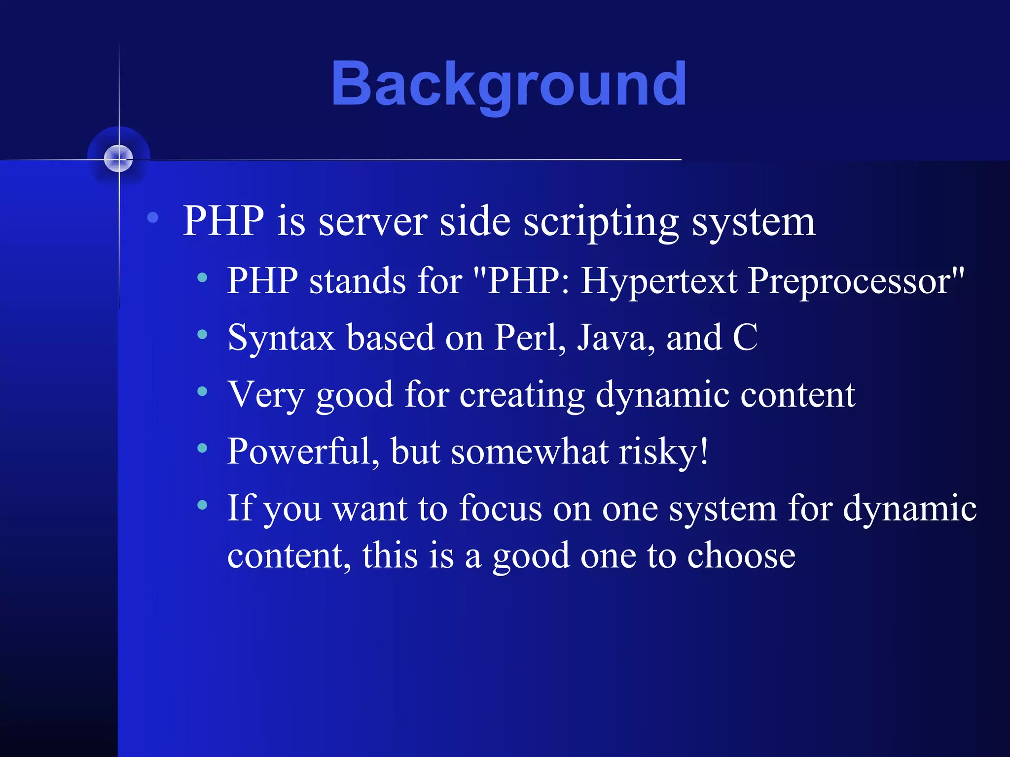 Background

• PHP is server side scripting system
  •   PHP stands for "PHP: Hypertext Preprocessor"
  •   Syntax based on Perl, Java, and C
  •   Very good for creating dynamic content
  •   Powerful, but somewhat risky!
  •   If you want to focus on one system for dynamic
      content, this is a good one to choose
 