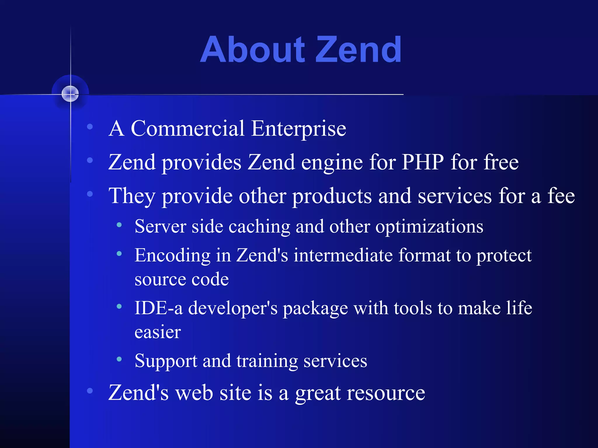 About Zend
• A Commercial Enterprise
• Zend provides Zend engine for PHP for free
• They provide other products and services for a fee
   • Server side caching and other optimizations
   • Encoding in Zend's intermediate format to protect
     source code
   • IDE-a developer's package with tools to make life
     easier
   • Support and training services
• Zend's web site is a great resource
 