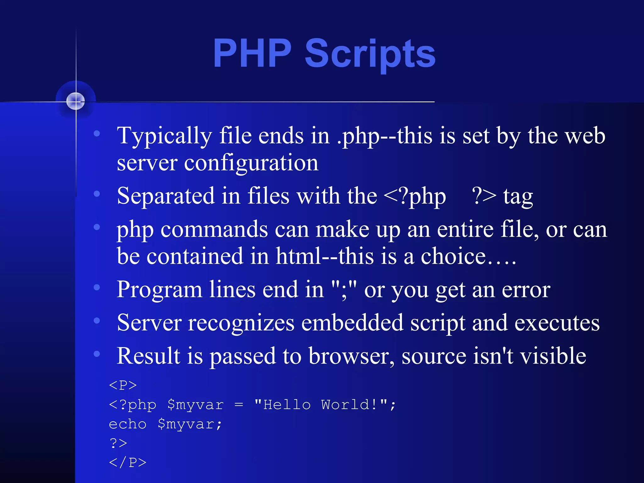 PHP Scripts
• Typically file ends in .php--this is set by the web
  server configuration
• Separated in files with the <?php ?> tag
• php commands can make up an entire file, or can
  be contained in html--this is a choice….
• Program lines end in ";" or you get an error
• Server recognizes embedded script and executes
• Result is passed to browser, source isn't visible
 <P>
 <?php $myvar = "Hello World!";
 echo $myvar;
 ?>
 </P>
 