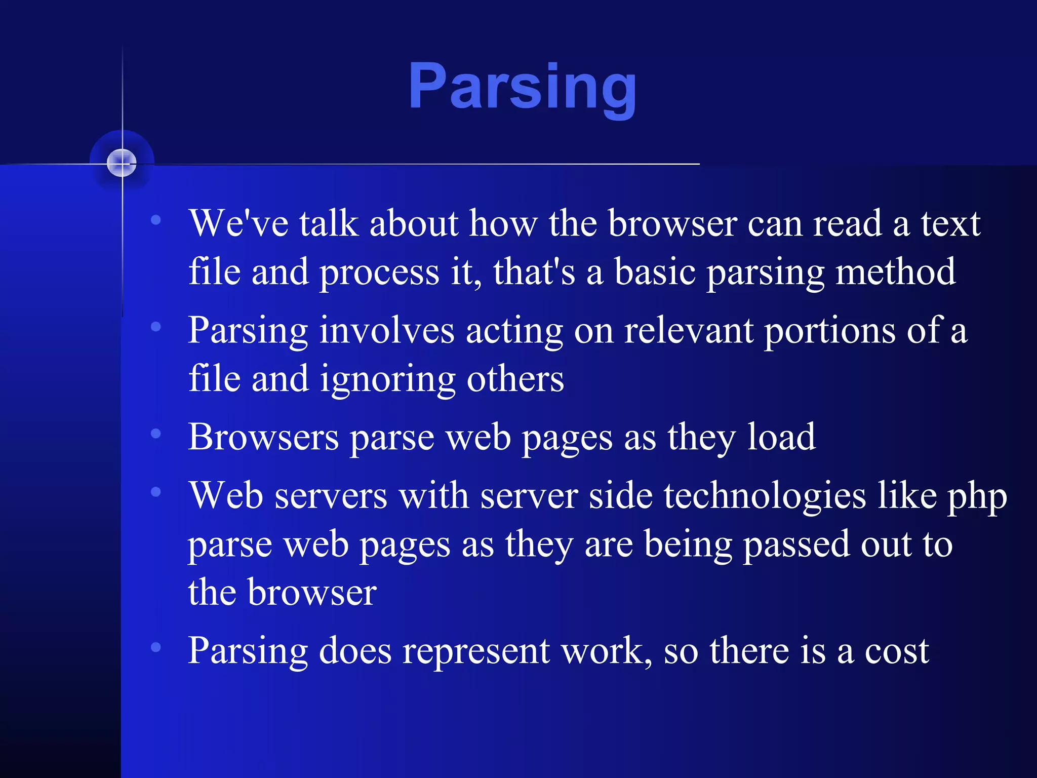 Parsing
• We've talk about how the browser can read a text
  file and process it, that's a basic parsing method
• Parsing involves acting on relevant portions of a
  file and ignoring others
• Browsers parse web pages as they load
• Web servers with server side technologies like php
  parse web pages as they are being passed out to
  the browser
• Parsing does represent work, so there is a cost
 