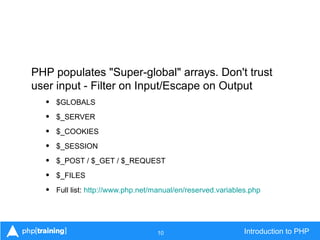 10 Introduction to PHP
PHP populates "Super-global" arrays. Don't trust
user input - Filter on Input/Escape on Output
• $GLOBALS
• $_SERVER
• $_COOKIES
• $_SESSION
• $_POST / $_GET / $_REQUEST
• $_FILES
• Full list: http://www.php.net/manual/en/reserved.variables.php
 