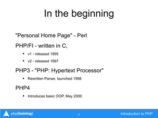 2 Introduction to PHP
In the beginning
"Personal Home Page" - Perl
PHP/FI - written in C,
• v1 - released 1995
• v2 - released 1997
PHP3 - "PHP: Hypertext Processor"
• Rewritten Parser, launched 1998
PHP4
• Introduces basic OOP, May 2000
 