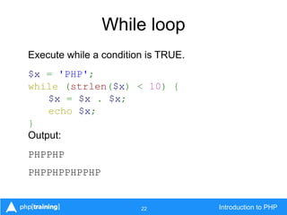 22 Introduction to PHP
While loop
Execute while a condition is TRUE.
$x = 'PHP';
while (strlen($x) < 10) {
$x = $x . $x;
echo $x;
}
Output:
PHPPHP
PHPPHPPHPPHP
 