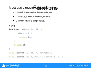 23 Introduction to PHP
FunctionsMost basic reusable block of code.
• Name follows same rules as variables.
• Can accept zero or more arguments.
• Can only return a single value.
<?php
function largest($a, $b) {
if ($a > $b) {
return $a;
}
return $b;
}
echo largest(7, 23); // outputs 23
echo largest(120.2, -15); // outputs 120.2
 