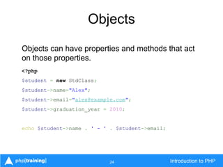 24 Introduction to PHP
Objects
Objects can have properties and methods that act
on those properties.
<?php
$student = new StdClass;
$student->name="Alex";
$student->email="alex@example.com";
$student->graduation_year = 2010;
echo $student->name . ' - ' . $student->email;
 