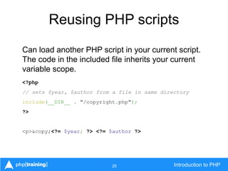 25 Introduction to PHP
Reusing PHP scripts
Can load another PHP script in your current script.
The code in the included file inherits your current
variable scope.
<?php
// sets $year, $author from a file in same directory
include(__DIR__ . "/copyright.php");
?>
<p>&copy;<?= $year; ?> <?= $author ?>
 