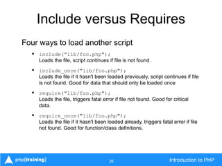 26 Introduction to PHP
Include versus Requires
Four ways to load another script
• include("lib/foo.php");
Loads the file, script continues if file is not found.
• include_once("lib/foo.php");
Loads the file if it hasn't been loaded previously, script continues if file
is not found. Good for data that should only be loaded once
• require("lib/foo.php");
Loads the file, triggers fatal error if file not found. Good for critical
data.
• require_once("lib/foo.php");
Loads the file if it hasn't been loaded already, triggers fatal error if file
not found. Good for function/class definitions.
 