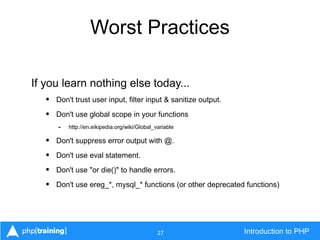 27 Introduction to PHP
Worst Practices
If you learn nothing else today...
• Don't trust user input, filter input & sanitize output.
• Don't use global scope in your functions
- http://en.eikipedia.org/wiki/Global_variable
• Don't suppress error output with @.
• Don't use eval statement.
• Don't use "or die()" to handle errors.
• Don't use ereg_*, mysql_* functions (or other deprecated functions)
 