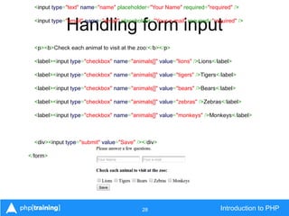 28 Introduction to PHP
Handling form input
<input type="text" name="name" placeholder="Your Name" required="required" />
<input type="email" name="email" placeholder="Your e-mail" required="required" />
<p><b>Check each animal to visit at the zoo:</b></p>
<label><input type="checkbox" name="animals[]" value="lions" />Lions</label>
<label><input type="checkbox" name="animals[]" value="tigers" />Tigers</label>
<label><input type="checkbox" name="animals[]" value="bears" />Bears</label>
<label><input type="checkbox" name="animals[]" value="zebras" />Zebras</label>
<label><input type="checkbox" name="animals[]" value="monkeys" />Monkeys</label>
<div><input type="submit" value="Save" /></div>
</form>
 