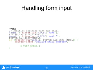 29 Introduction to PHP
Handling form input
<?php
// sanitize incoming name and email
$name = filter_var($_POST['name'],
FILTER_SANITIZE_STRING);
$email = filter_var($_POST['email'],
FILTER_SANITIZE_EMAIL);
if (!filter_var($email, FILTER_VALIDATE_EMAIL)) {
trigger_error('Invalid email address',
E_USER_ERROR);
}
 
