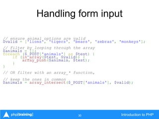 30 Introduction to PHP
Handling form input
// ensure animal options are valid
$valid = ['lions', 'tigers', 'bears', 'zebras', 'monkeys'];
// Filter by looping through the array
$animals = [];
foreach ($_POST['animals'] as $test) {
if (in_array($test, $valid)) {
array_push($animals, $test);
}
}
// OR filter with an array_* function,
// keep the ones in common
$animals = array_intersect($_POST['animals'], $valid);
 