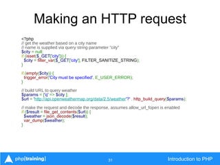 31 Introduction to PHP
Making an HTTP request
<?php
// get the weather based on a city name
// name is supplied via query string parameter "city"
$city = null;
if (isset($_GET['city'])) {
$city = filter_var($_GET['city'], FILTER_SANITIZE_STRING);
}
if (empty($city)) {
trigger_error('City must be specified', E_USER_ERROR);
}
// build URL to query weather
$params = ['q' => $city ];
$url = 'http://api.openweathermap.org/data/2.5/weather'?' . http_build_query($params);
// make the request and decode the response, assumes allow_url_fopen is enabled
if ($result = file_get_contents($url)) {
$weather = json_decode($result);
var_dump($weather);
}
 