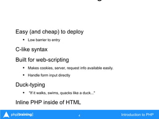 4 Introduction to PHP
Easy (and cheap) to deploy
• Low barrier to entry
C-like syntax
Built for web-scripting
• Makes cookies, server, request info available easily.
• Handle form input directly
Duck-typing
• "If it walks, swims, quacks like a duck..."
Inline PHP inside of HTML
 