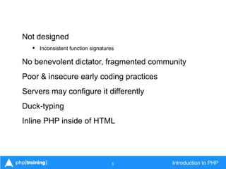 5 Introduction to PHP
Not designed
• Inconsistent function signatures
No benevolent dictator, fragmented community
Poor & insecure early coding practices
Servers may configure it differently
Duck-typing
Inline PHP inside of HTML
 