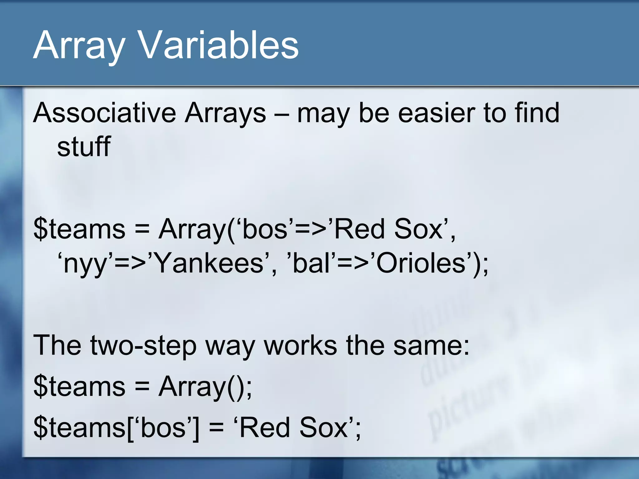 Array Variables
Associative Arrays – may be easier to find
stuff
$teams = Array(‘bos’=>’Red Sox’,
‘nyy’=>’Yankees’, ’bal’=>’Orioles’);
The two-step way works the same:
$teams = Array();
$teams[‘bos’] = ‘Red Sox’;
 