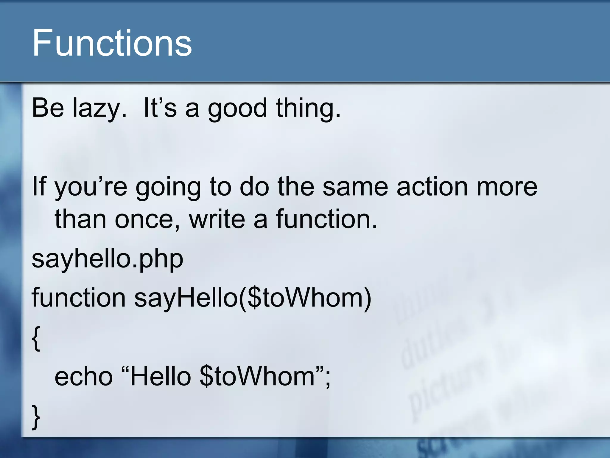 Functions
Be lazy. It’s a good thing.
If you’re going to do the same action more
than once, write a function.
sayhello.php
function sayHello($toWhom)
{
echo “Hello $toWhom”;
}
 