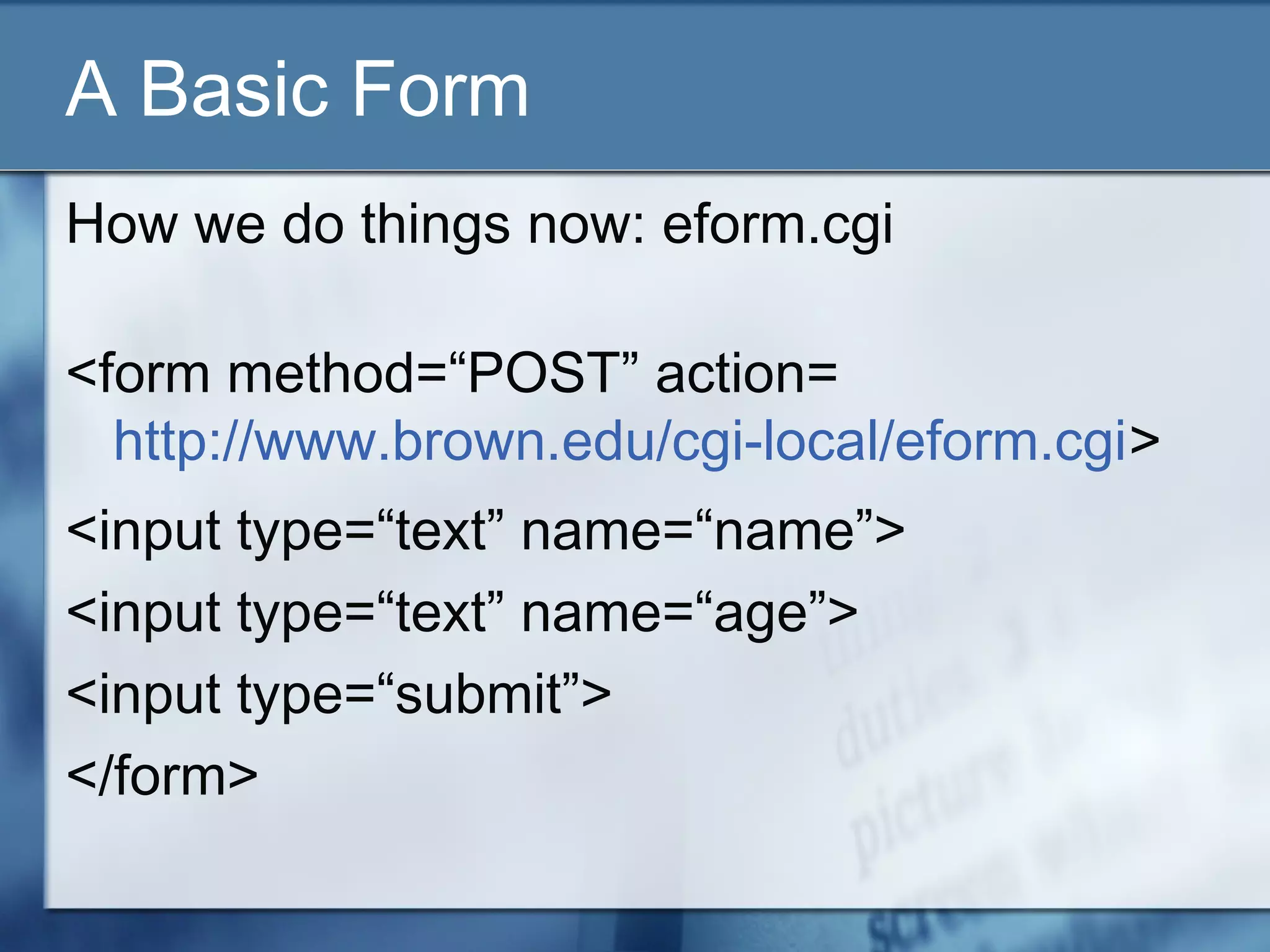 A Basic Form
How we do things now: eform.cgi
<form method=“POST” action=
http://www.brown.edu/cgi-local/eform.cgi>
<input type=“text” name=“name”>
<input type=“text” name=“age”>
<input type=“submit”>
</form>
 