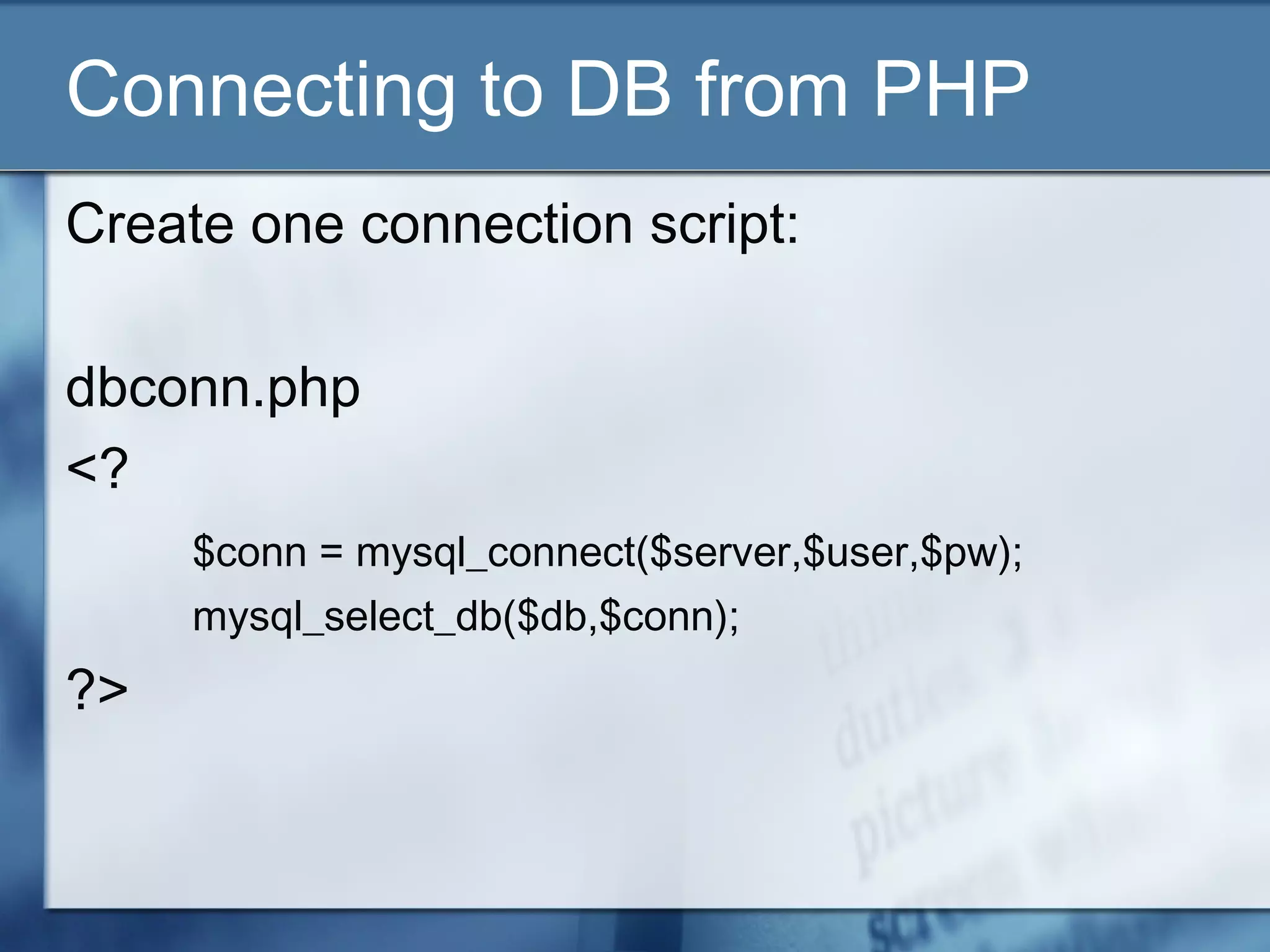 Connecting to DB from PHP
Create one connection script:
dbconn.php
<?
$conn = mysql_connect($server,$user,$pw);
mysql_select_db($db,$conn);
?>
 