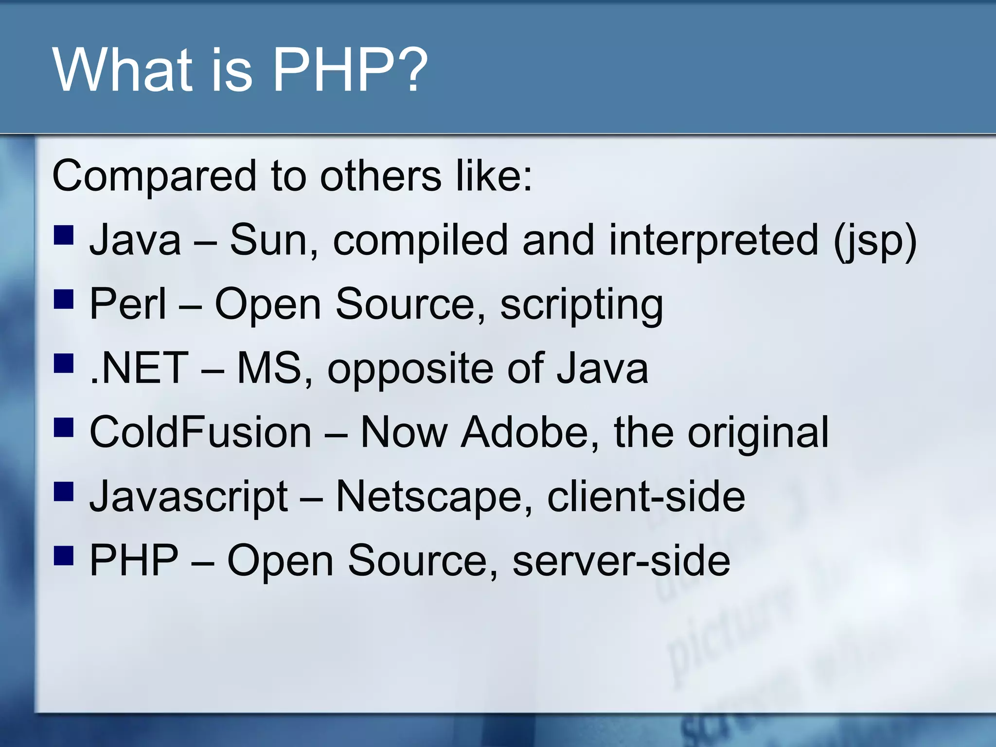 What is PHP?
Compared to others like:
 Java – Sun, compiled and interpreted (jsp)
 Perl – Open Source, scripting
 .NET – MS, opposite of Java
 ColdFusion – Now Adobe, the original
 Javascript – Netscape, client-side
 PHP – Open Source, server-side
 