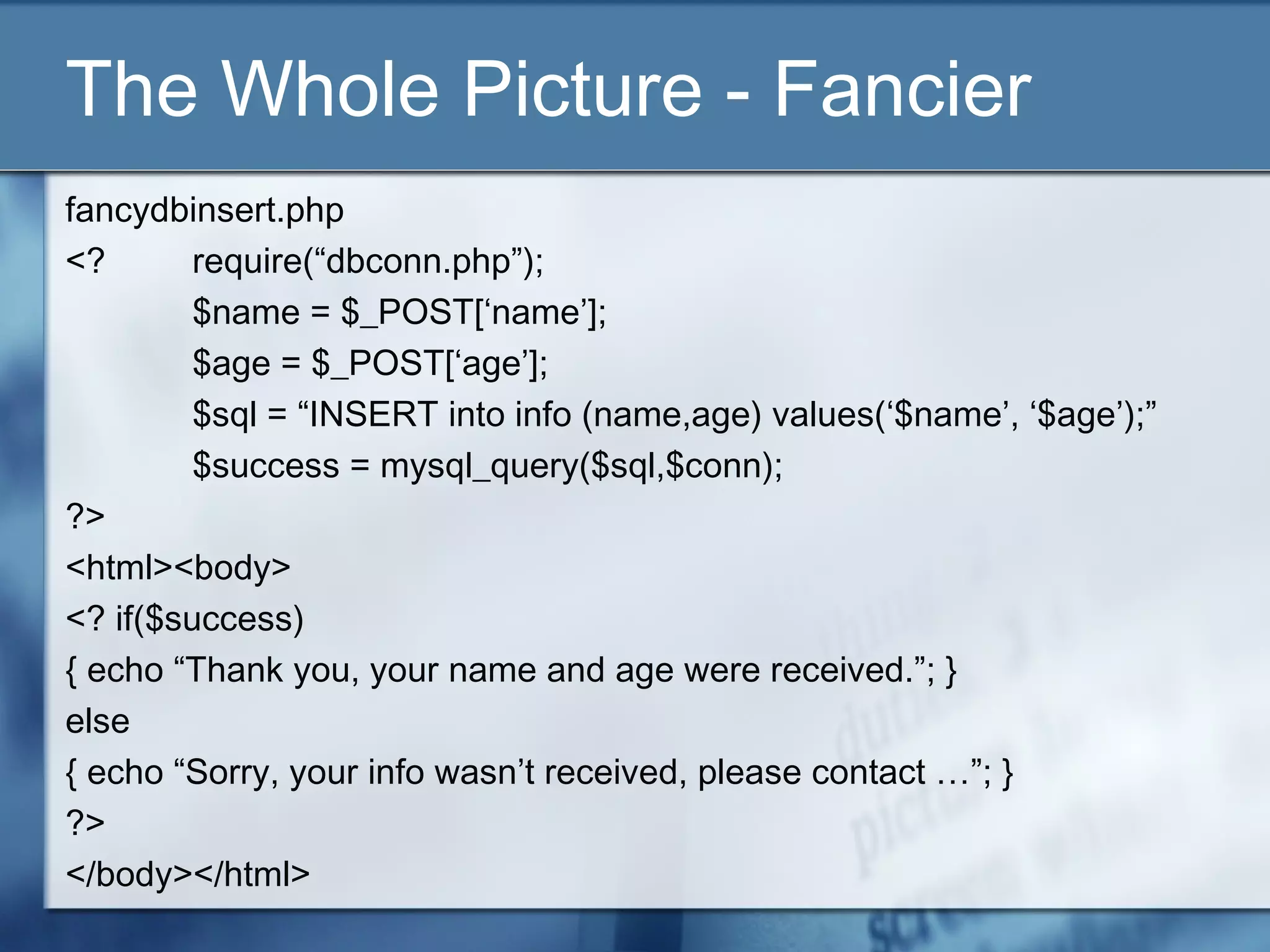 The Whole Picture - Fancier
fancydbinsert.php
<? require(“dbconn.php”);
$name = $_POST[‘name’];
$age = $_POST[‘age’];
$sql = “INSERT into info (name,age) values(‘$name’, ‘$age’);”
$success = mysql_query($sql,$conn);
?>
<html><body>
<? if($success)
{ echo “Thank you, your name and age were received.”; }
else
{ echo “Sorry, your info wasn’t received, please contact …”; }
?>
</body></html>
 
