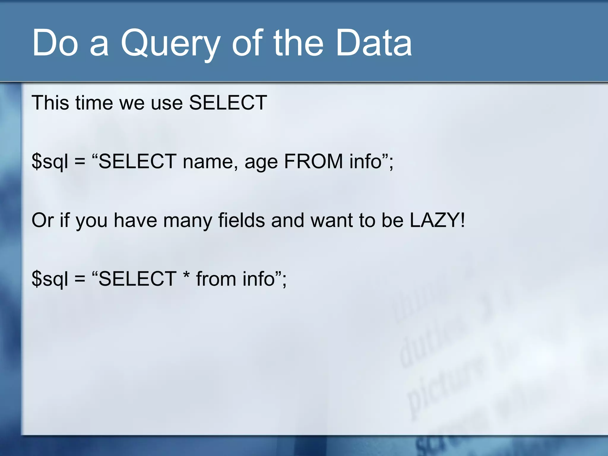 Do a Query of the Data
This time we use SELECT
$sql = “SELECT name, age FROM info”;
Or if you have many fields and want to be LAZY!
$sql = “SELECT * from info”;
 