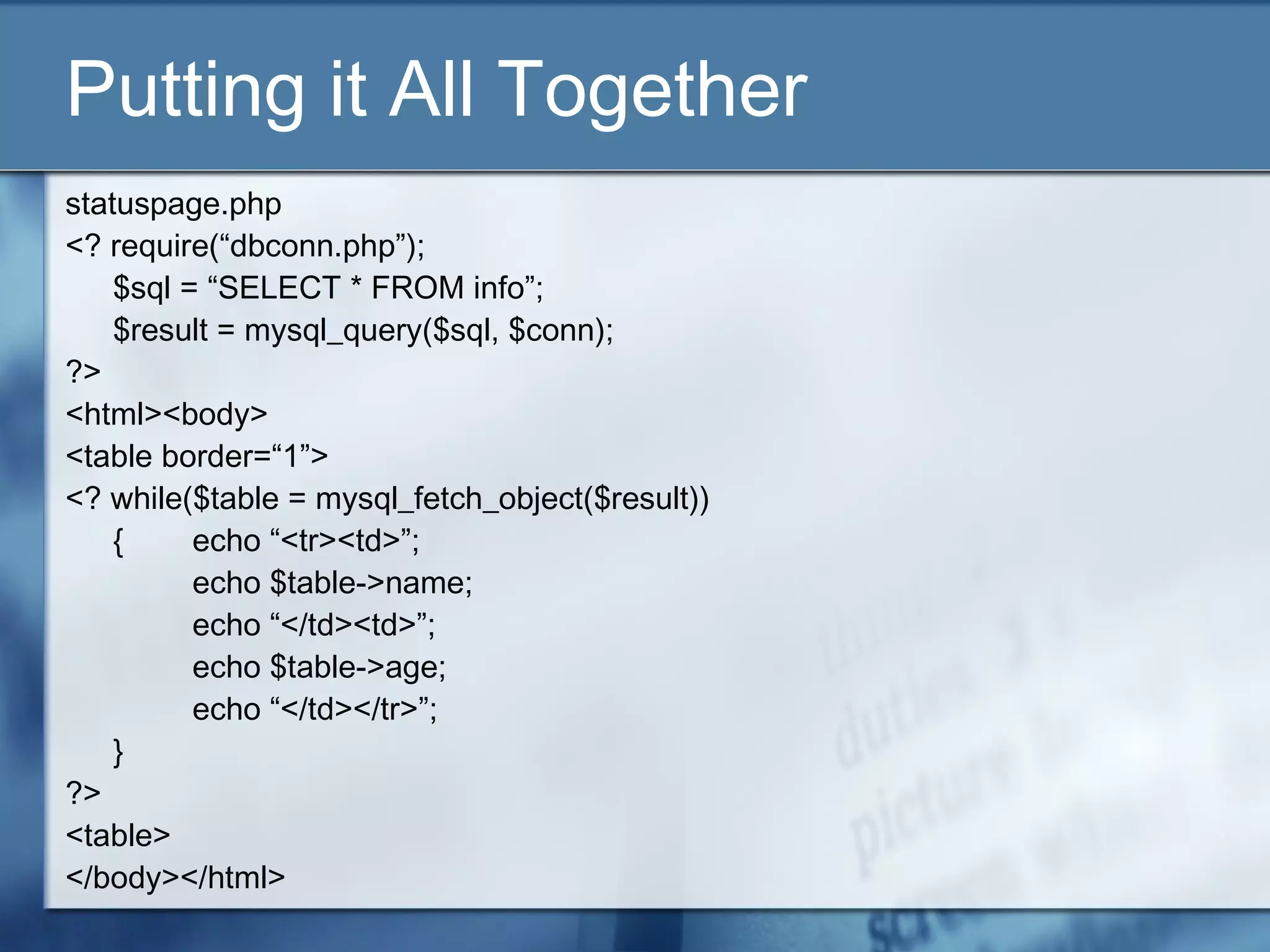 Putting it All Together
statuspage.php
<? require(“dbconn.php”);
$sql = “SELECT * FROM info”;
$result = mysql_query($sql, $conn);
?>
<html><body>
<table border=“1”>
<? while($table = mysql_fetch_object($result))
{ echo “<tr><td>”;
echo $table->name;
echo “</td><td>”;
echo $table->age;
echo “</td></tr>”;
}
?>
<table>
</body></html>
 