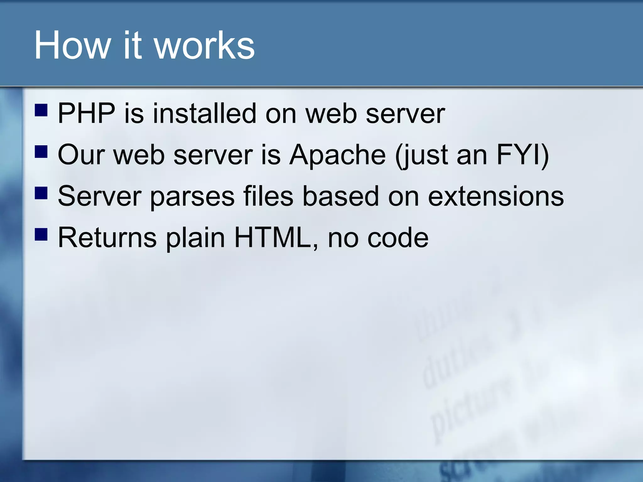 How it works
 PHP is installed on web server
 Our web server is Apache (just an FYI)
 Server parses files based on extensions
 Returns plain HTML, no code
 