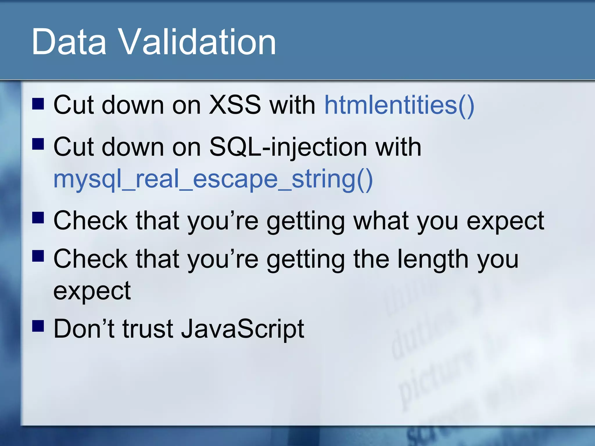Data Validation
 Cut down on XSS with htmlentities()
 Cut down on SQL-injection with
mysql_real_escape_string()
 Check that you’re getting what you expect
 Check that you’re getting the length you
expect
 Don’t trust JavaScript
 