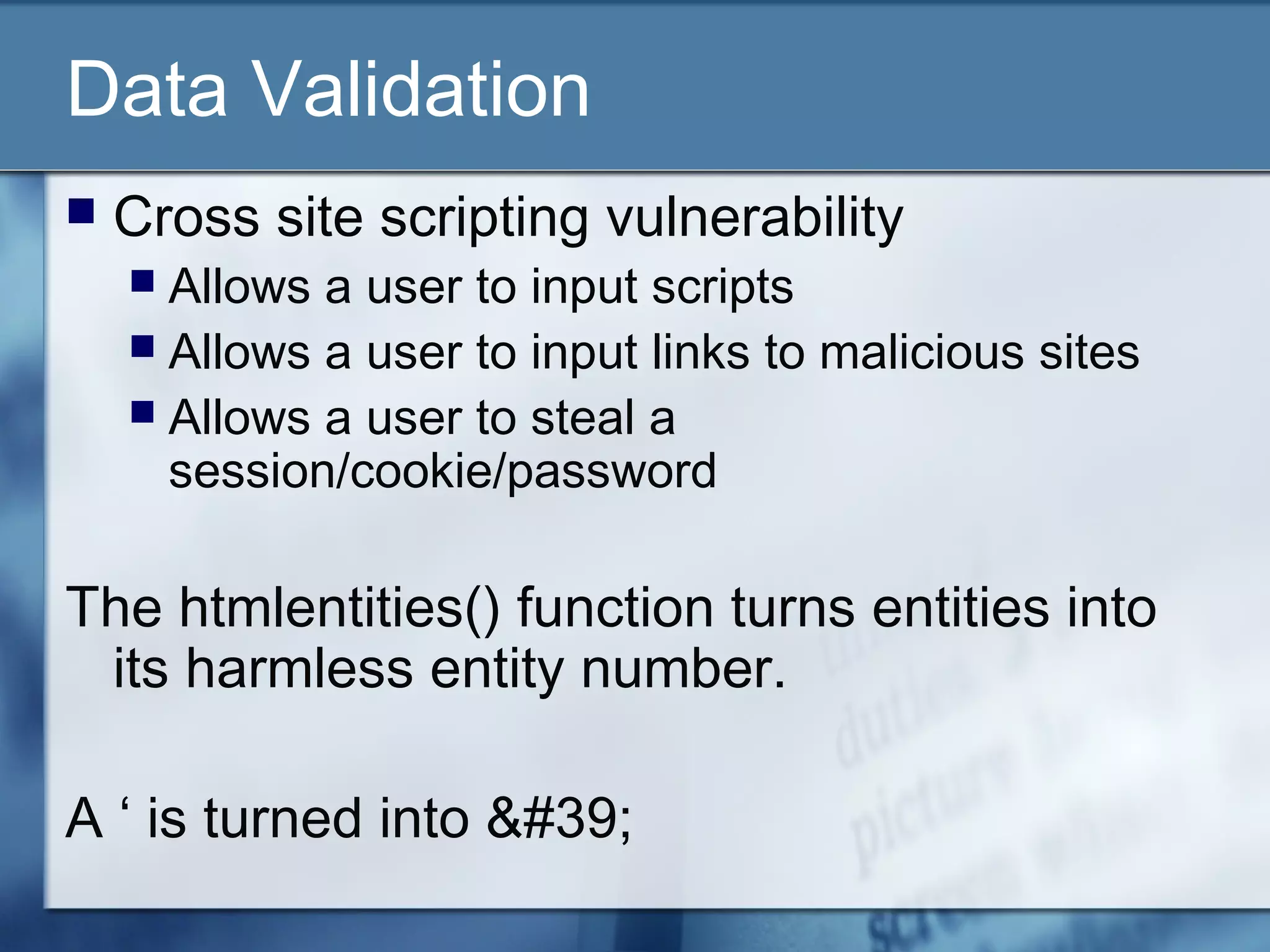 Data Validation
 Cross site scripting vulnerability
 Allows a user to input scripts
 Allows a user to input links to malicious sites
 Allows a user to steal a
session/cookie/password
The htmlentities() function turns entities into
its harmless entity number.
A ‘ is turned into &#39;
 